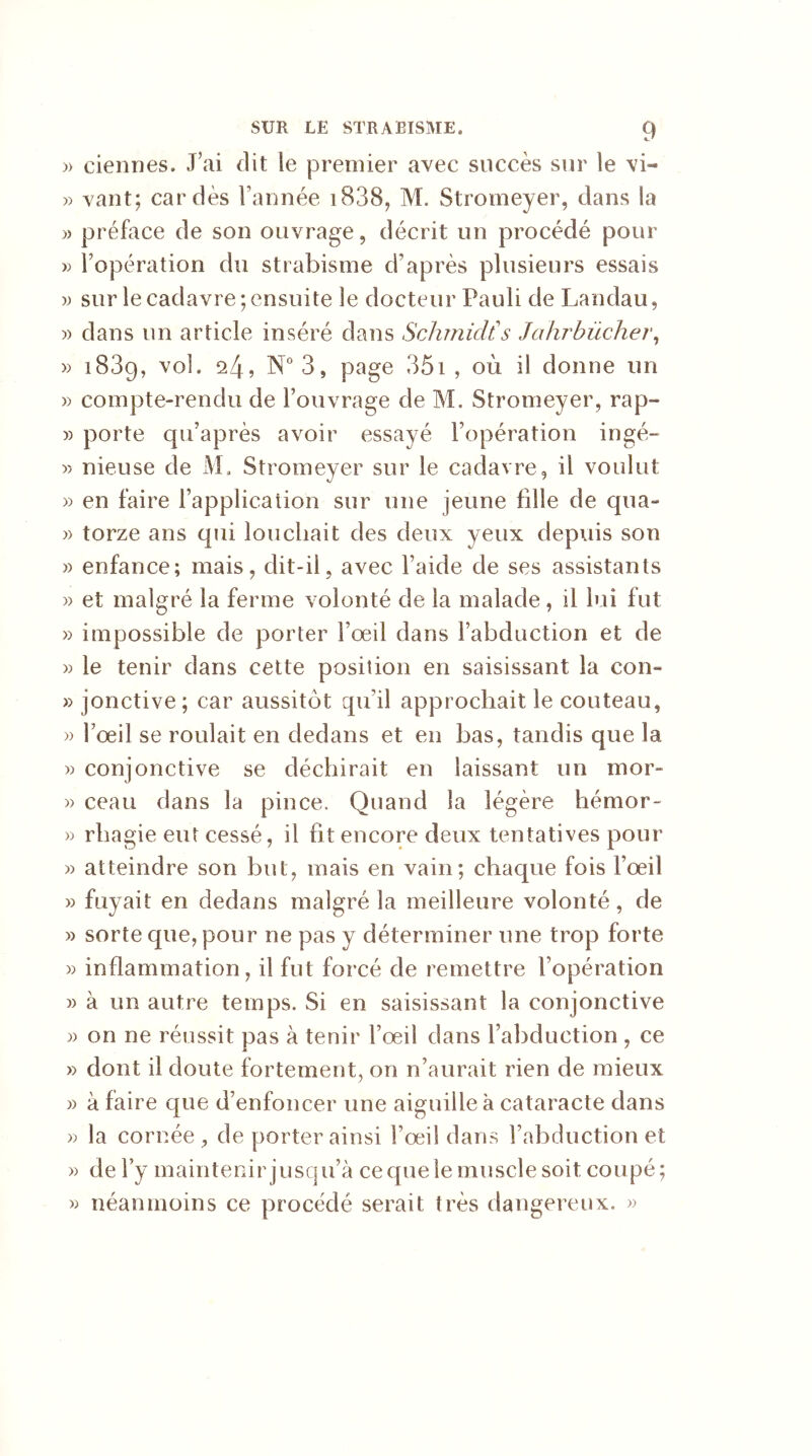 » ciennes. J’ai dit le premier avec succès sur le vi- » vaut; cardés l’année 18389 M. Stromeyer, dans la » préface de son ouvrage, décrit un procédé pour » l’opération du strabisme d’après plusieurs essais » sur le cadavre;ensuite le docteur Pauli de Landau, » dans un article inséré dans Schmidt!s Jahrbücher, » 1839, vol. 24, N°3, page 351 , où il donne un » compte-rendu de l’ouvrage de M. Stromeyer, rap- » porte qu’après avoir essayé l’opération ingé- >5 nieuse de M, Stromeyer sur le cadavre, il voulut » en faire l’application sur une jeune fille de qua- » torze ans qui louchait des deux yeux depuis son » enfance; mais, dit-il, avec l’aide de ses assistants » et malgré la ferme volonté de la malade, il lui fut » impossible de porter l’œil dans l’abduction et de » le tenir dans cette position en saisissant la con- » jonctive; car aussitôt qu i! approchait le couteau, » l’œil se roulait en dedans et en bas, tandis que la » conjonctive se déchirait en laissant un mor- » ceau dans la pince. Quand la légère hémor- » rhagie eut cessé, il fit encore deux tentatives pour » atteindre son but, mais en vain; chaque fois l’œil » fuyait en dedans malgré la meilleure volonté, de » sorte que, pour ne pas y déterminer une trop forte » inflammation, il fut forcé de remettre l’opération » à un autre temps. Si en saisissant la conjonctive » on ne réussit pas à tenir l’œil dans l’abduction , ce » dont il doute fortement, on n’aurait rien de mieux » à faire que d’enfoncer une aiguille à cataracte dans » la cornée, de porter ainsi l’œil dans l’abduction et » de l’y maintenir jusqu’à ce que le muscle soit coupé ; » néanmoins ce procédé serait très dangereux. »
