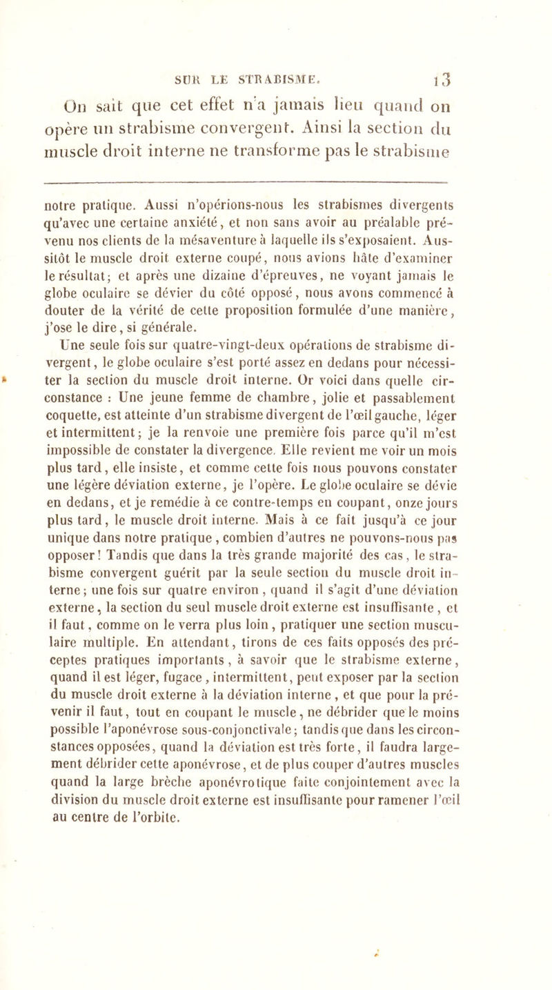 On sait que cet effet n'a jamais Heu quand on opère un strabisme convergent. Ainsi la section du muscle droit interne ne transforme pas le strabisme notre pratique. Aussi n’opérions-nous les strabismes divergents qu’avec une certaine anxiété, et non sans avoir au préalable pré- venu nos clients de la mésaventure à laquelle ils s’exposaient. Aus- sitôt le muscle droit externe coupé, nous avions bâte d’examiner le résultat; et après une dizaine d’épreuves, ne voyant jamais le globe oculaire se dévier du côté opposé, nous avons commencé à douter de la vérité de cette proposition formulée d’une manière, j’ose le dire, si générale. Une seule fois sur quatre-vingt-deux opérations de strabisme di- vergent, le globe oculaire s’est porté assez en dedans pour nécessi- ter la section du muscle droit interne. Or voici dans quelle cir- constance : Une jeune femme de chambre, jolie et passablement coquette, est atteinte d’un strabisme divergent de l’œil gauche, léger et intermittent ; je la renvoie une première fois parce qu’il m’est impossible de constater la divergence. Elle revient me voir un mois plus tard, elle insiste, et comme cette fois nous pouvons constater une légère déviation externe, je l’opère. Le globe oculaire se dévie en dedans, et je remédie à ce contre-temps en coupant, onze jours plus tard, le muscle droit interne. Mais à ce fait jusqu’à ce jour unique dans notre pratique , combien d’autres ne pouvons-nous pas opposer! Tandis que dans la très grande majorité des cas, le stra- bisme convergent guérit par la seule section du muscle droit in- terne ; une fois sur quatre environ , quand il s’agit d’une déviation externe, la section du seul muscle droit externe est insuffisante , et il faut, comme on le verra plus loin, pratiquer une section muscu- laire multiple. En attendant, tirons de ces faits opposés des pré- ceptes pratiques importants, à savoir que le strabisme externe, quand il est léger, fugace , intermittent, peut exposer par la section du muscle droit externe à la déviation interne , et que pour la pré- venir il faut, tout en coupant le muscle, ne débrider que le moins possible l’aponévrose sous-conjonctivale; tandis que dans les circon- stances opposées, quand la déviation est très forte, il faudra large- ment débrider cette aponévrose, et de plus couper d'autres muscles quand la large brèche aponévrotique faite conjointement avec la division du muscle droit externe est insuffisante pour ramener l’œil au centre de l’orbite.