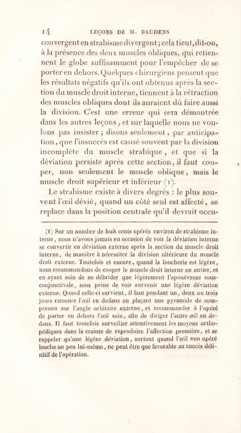 * £> convergent en strabisme divergent ; cela tient,dit-on, à la présence des deux muscles obliques, qui retien- nent le globe suffisamment pour Fempècher de se porter en dehors. Quelques chirurgiens pensent que les résultats négatifs qu’ils ont obtenus après la sec- tion du muscle droit interne, tiennent à la rétraction des muscles obliques dont ils auraient dû faire aussi la division. C’est une erreur qui sera démontrée dans les autres leçons , et sur laquelle nous ne vou- lons pas insister ; disons seulement, par anticipa- tion , que l’insuccès est causé souvent par la division incomplète du muscle strabique , et que si la déviation persiste après cette section, il faut cou- per, non seulement le muscle oblique, mais le muscle droit supérieur et inférieur (1). Le strabisme existe à divers degrés : le plus sou- vent l’œil dévié, quand un coté seul est affecté, se replace dans la position centrale qu’il devrait occu- (1) Sur un nombre de huit cents opérés environ de strabisme in- terne, nous n’avons jamais eu occasion de voir la déviation interne se convertir en déviation externe après la section du muscle droit interne, de manière à nécessiter la division ultérieure du muscle droit externe. Toutefois et encore, quand la loucherie est légère, nous recommandons de couper le muscle droit interne en entier, et en ayant soin de ne débrider que légèrement l’aponévrose sous- conjonctivale, sous peine de voir survenir une légère déviation externe. Quand celle-ci survient, il faut pendant un, deux ou trois jours ramener l’œil en dedans en plaçant une pyramide de com- presses sur l’angle orbitaire externe, et recommander à l’opéré de porter en dehors l’œil sain, afin de diriger l’autre œil en de- dans. Il faut toutefois surveiller attentivement les moyens ortho- pédiques dans la crainte de reproduire l'affection première, et se rappeler qu’une légère déviation, surtout quand l’œil non opéré louche un peu lui-même, ne peut être que favorable au succès défi- nitif de l’opération.