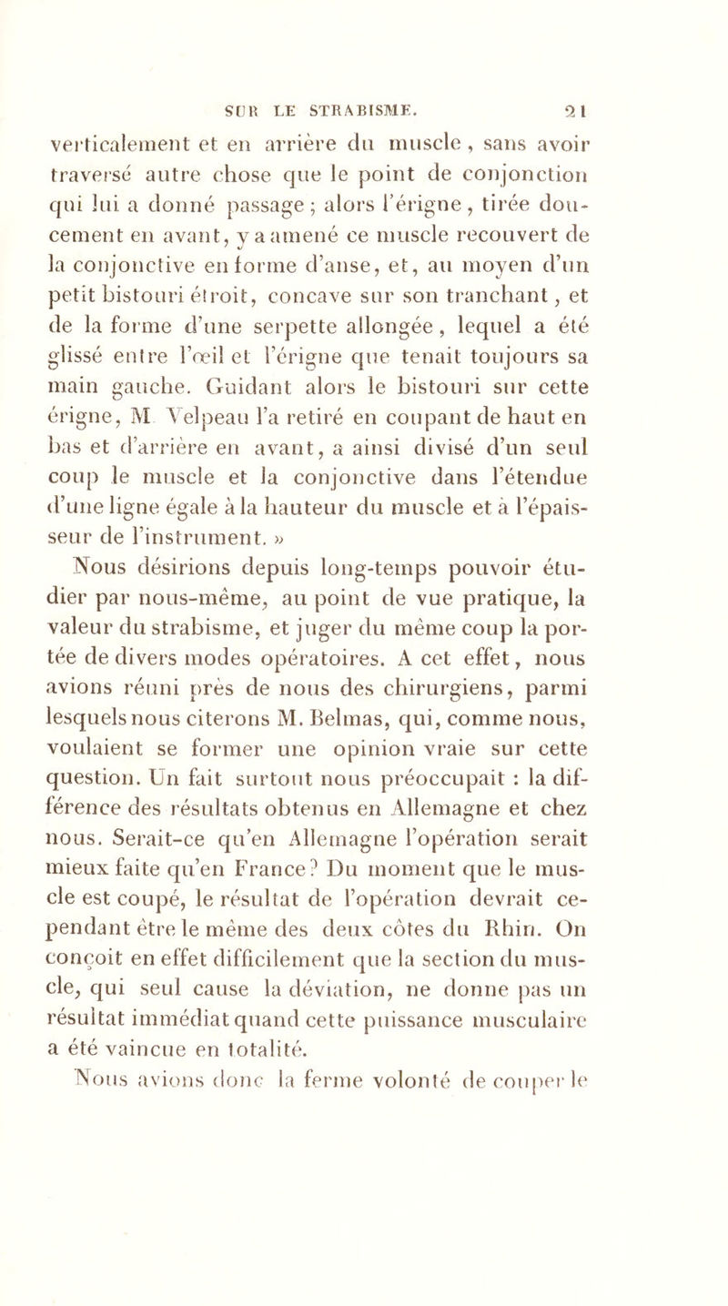 verticalement et en arrière du muscle , sans avoir traversé autre chose que le point de conjonction qui lui a donné passage; alors férigne, tirée dou- cement en avant, y a amené ce muscle recouvert de la conjonctive en forme d’anse, et, au moyen d’un petit bistouri élroit, concave sur son tranchant, et de la for me d’une serpette allongée , lequel a été glissé entre l’œil et Férigne que tenait toujours sa main gauche. Guidant alors le bistouri sur cette érigne, M Velpeau l’a retiré en coupant de haut en bas et d’arrière en avant, a ainsi divisé d’un seul coup le muscle et ia conjonctive dans l’étendue d’une ligne égale à la hauteur du muscle et à l’épais- seur de l’instrument. >; Nous désirions depuis long-temps pouvoir étu- dier par nous-même, au point de vue pratique, la valeur du strabisme, et juger du même coup la por- tée de di vers modes opératoires. A cet effet, nous avions réuni près de nous des chirurgiens, parmi lesquels nous citerons M. Behnas, qui, comme nous, voulaient se former une opinion vraie sur cette question. Un fait surtout nous préoccupait : la dif- férence des résultats obtenus en Allemagne et chez nous. Serait-ce qu’en Allemagne l’opération serait mieux faite qu’en France? Du moment que le mus- cle est coupé, le résultat de l’opération devrait ce- pendant être le même des deux côtes du Rhin. On conçoit en effet difficilement que la section du mus- cle, qui seul cause la déviation, ne donne pas un résultat immédiat quand cette puissance musculaire a été vaincue en totalité. Nous avions donc la ferme volonté de couper le
