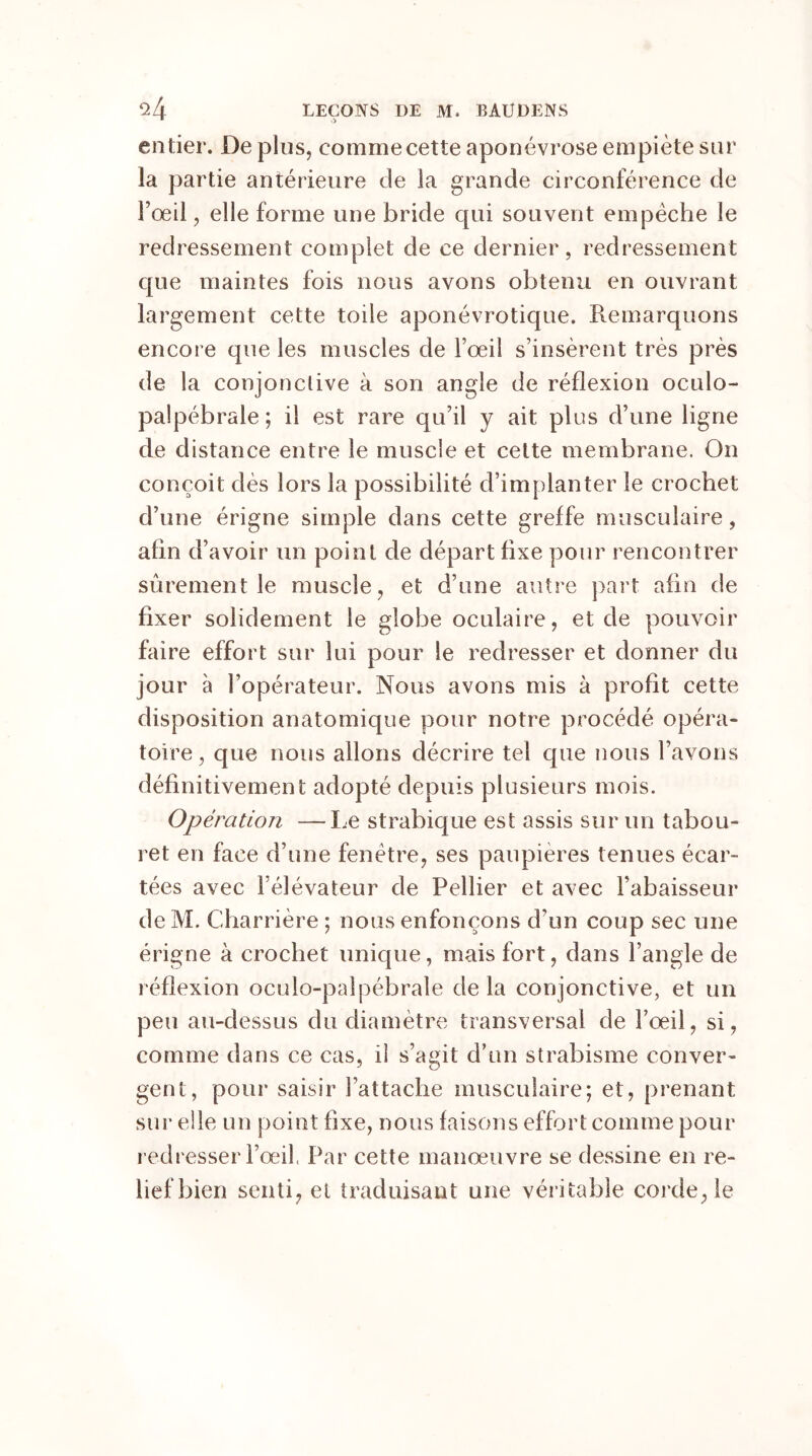 entier. De plus, comme cette aponévrose empiète sur îa partie antérieure de la grande circonférence de l’œil, elle forme une bride qui souvent empêche le redressement complet de ce dernier, redressement que maintes fois nous avons obtenu en ouvrant largement cette toile aponévrotique. Remarquons encore que les muscles de l’œil s’insèrent très près de la conjonctive à son angle de réflexion oculo- palpébrale ; il est rare qu’il y ait plus d’une ligne de distance entre le muscle et cette membrane. On conçoit dès lors la possibilité d’implanter le crochet d’une érigne simple dans cette greffe musculaire, afin d’avoir un point de départ fixe pour rencontrer sûrement le muscle, et d’une autre part afin de fixer solidement le globe oculaire, et de pouvoir faire effort sur lui pour le redresser et donner du jour à l’opérateur. Nous avons mis à profit cette disposition anatomique pour notre procédé opéra- toire, que nous allons décrire tel que nous l’avons définitivement adopté depuis plusieurs mois. Opération —-Le strabique est assis sur un tabou- ret en face d’une fenêtre, ses paupières tenues écar- tées avec l’élévateur de Pellier et avec l’abaisseur de M. Charrière ; nous enfonçons d’un coup sec une érigne à crochet unique, mais fort, dans l’angle de réflexion oculo-palpébrale de la conjonctive, et un peu au-dessus du diamètre transversal de l’œil, si, comme dans ce cas, il s’agit d’un strabisme conver- gent, pour saisir l’attache musculaire; et, prenant sur elle un point fixe, nous faisons effort comme pour redresser l’œil, Par cette manœuvre se dessine en re- lief bien senti, et traduisant une véritable corde, le