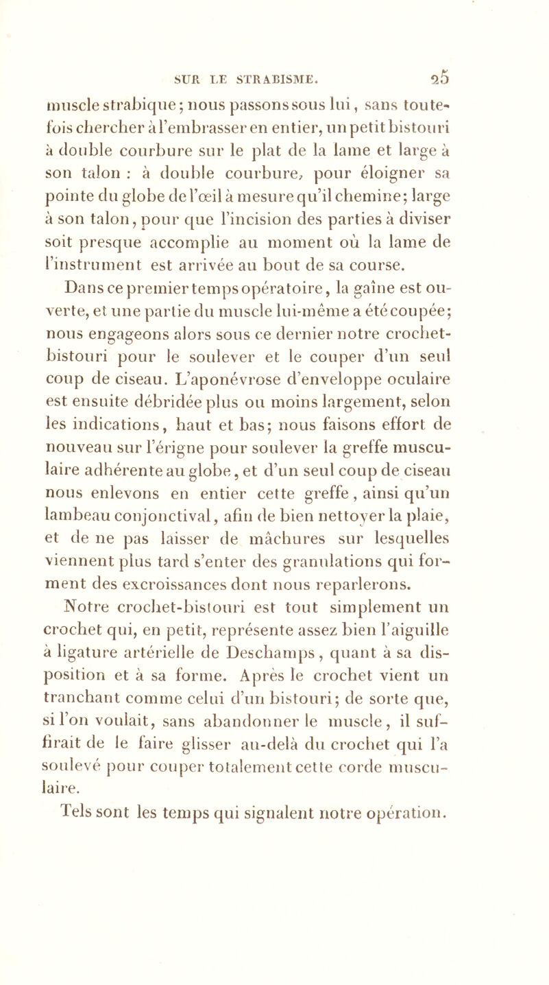muscle strabique ; nous passons sous lui, sans toute- fois chercher à l’embrasser en entier, un petit bistouri à double courbure sur le plat de la lame et large à son talon : à double courbure, pour éloigner sa pointe du globe de l’œil à mesure qu’il chemine; large à son talon, pour que l’incision des parties à diviser soit presque accomplie au moment où la lame de l’instrument est arrivée au bout de sa course. Dans ce premier temps opératoire, la gaine est ou- verte, et une partie du muscle lui-même a été coupée; nous engageons alors sous ce dernier notre crochet- bistouri pour le soulever et le couper d’un seul coup de ciseau. L’aponévrose d’enveloppe oculaire est ensuite débridée plus ou moins largement, selon les indications, haut et bas; nous faisons effort de nouveau sur l’érigne pour soulever la greffe muscu- laire adhérente au globe, et d’un seul coup de ciseau nous enlevons en entier cette greffe, ainsi qu’un lambeau conjonctival, afin de bien nettoyer la plaie, et de ne pas laisser de mâchures sur lesquelles viennent plus tard s’enter des granulations qui for- ment des excroissances dont nous reparlerons. Notre crochet-bistouri est tout simplement un crochet qui, en petit, représente assez bien l’aiguille à ligature artérielle de Deschamps, quant à sa dis- position et à sa forme. Après le crochet vient un tranchant comme celui d’un bistouri; de sorte que, si l’on voulait, sans abandonner le muscle, il suf- firait de le faire glisser au-delà du crochet qui l’a soulevé pour couper totalement cette corde muscu- laire. Tels sont les temps qui signalent notre opération.