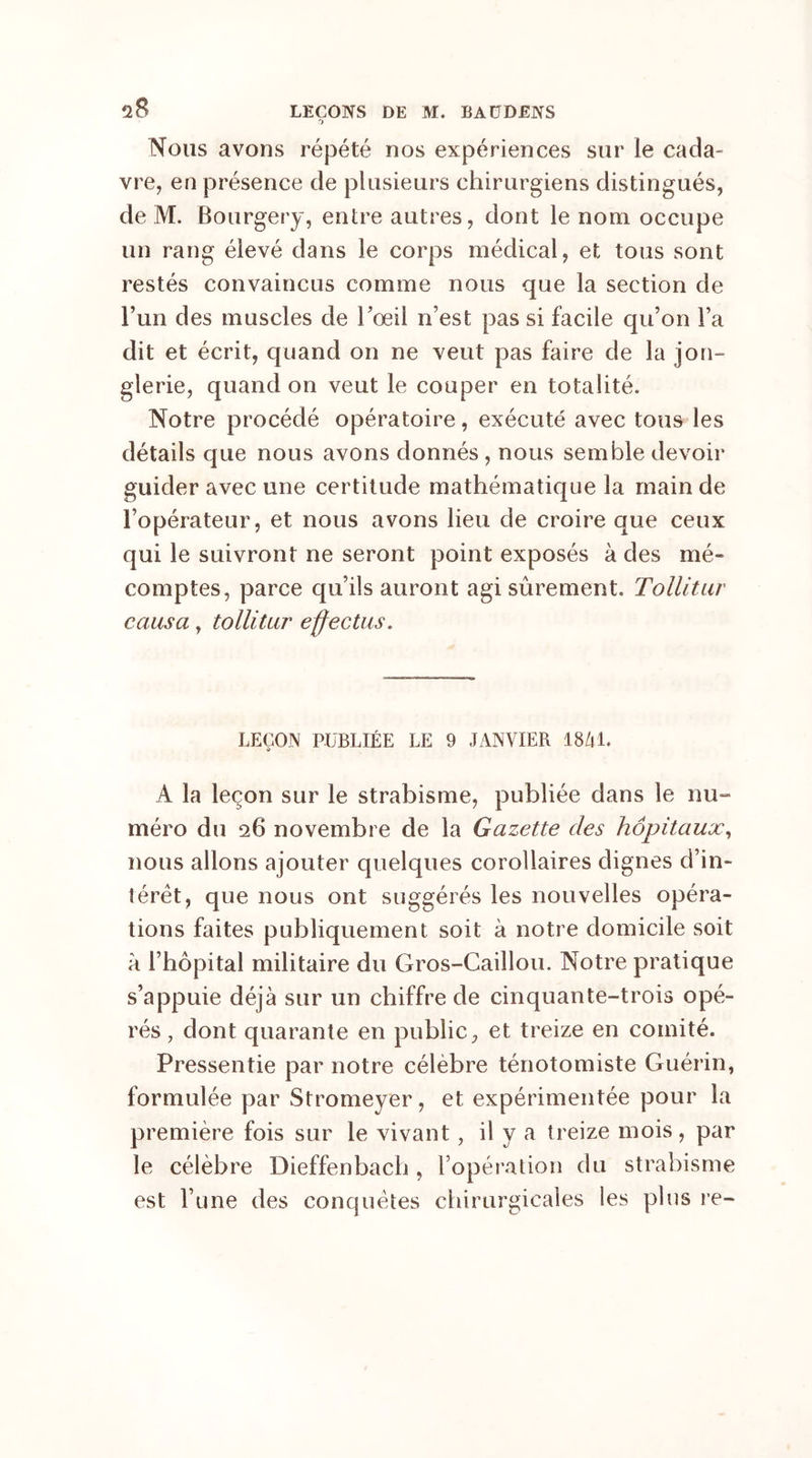 Nous avons répété nos expériences sur le cada- vre, en présence de plusieurs chirurgiens distingués, de M. Bourgery, entre autres, dont le nom occupe un rang élevé dans le corps médical, et tous sont restés convaincus comme nous que la section de l’un des muscles de l’œil n’est pas si facile qu’on l’a dit et écrit, quand on ne veut pas faire de la jon- glerie, quand on veut le couper en totalité. Notre procédé opératoire, exécuté avec tous les détails que nous avons donnés , nous semble devoir guider avec une certitude mathématique la main de l’opérateur, et nous avons lieu de croire que ceux qui le suivront ne seront point exposés à des mé- comptes, parce qu’ils auront agi sûrement. Tollitur causa y tollitur effectus. LEÇON PUBLIÉE LE 9 JANVIER 1841. A la leçon sur le strabisme, publiée dans le nu- méro du 26 novembre de la Gazette des hôpitaux, nous allons ajouter quelques corollaires dignes d’in- térêt, que nous ont suggérés les nouvelles opéra- tions faites publiquement soit à notre domicile soit à l’hôpital militaire du Gros-Caillou. Notre pratique s’appuie déjà sur un chiffre de cinquante-trois opé- rés , dont quarante en public, et treize en comité. Pressentie par notre célèbre ténotomiste Guérin, formulée par Stromeyer, et expérimentée pour la première fois sur le vivant, il y a treize mois, par le célèbre Dieffenbach , l’opération du strabisme est l’une des conquêtes chirurgicales les plus re-