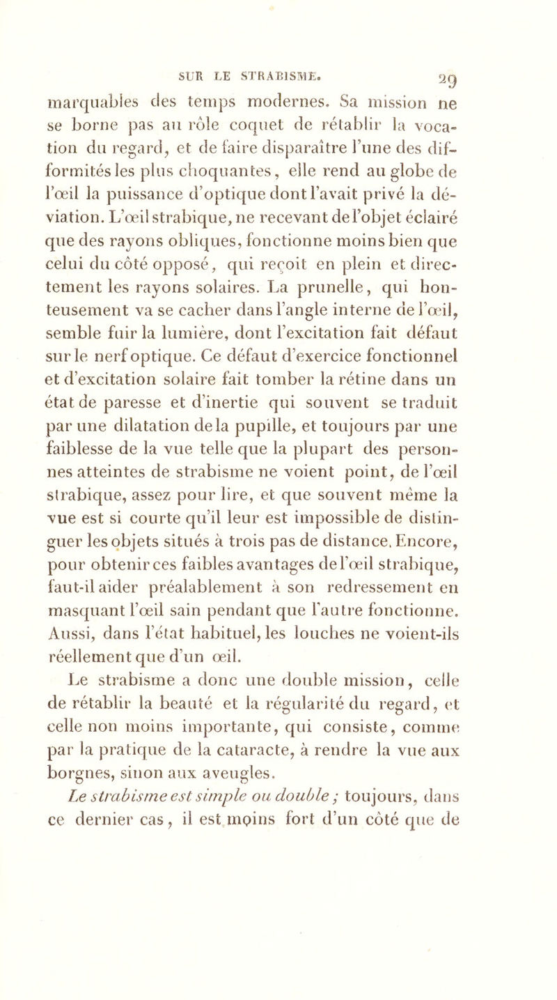 marquables des temps modernes» Sa mission ne se borne pas au rôle coquet de rétablir la voca» tion du regard, et de faire disparaître l'une des dif- formités les plus choquantes, elle rend au globe de l’œil la puissance d’optique dont l’avait privé la dé- viation. L’œil strabique, 11e recevant de l’objet éclairé que des rayons obliques, fonctionne moins bien que celui du côté opposé, qui reçoit en plein et direc- tement les rayons solaires. La prunelle, qui hon- teusement va se cacher dans l’angle interne de l’œil, semble fuir la lumière, dont Fexcitation fait défaut sur le nerf optique. Ce défaut d’exercice fonctionnel et d’excitation solaire fait tomber la rétine dans un état de paresse et d’inertie qui souvent se traduit par une dilatation delà pupille, et toujours par une faiblesse de la vue telle que la plupart des person- nes atteintes de strabisme ne voient point, de fœif strabique, assez pour lire, et que souvent meme la vue est si courte qu’il leur est impossible de distin- guer les objets situés à trois pas de distance. Encore, pour obtenir ces faibles avantages de l’œil strabique, faut-il aider préalablement à son redressement en masquant l’œil sain pendant que l’autre fonctionne» Aussi, dans l’état habituel, les louches ne voient-ils réellement que d’un œih Le strabisme a donc une double mission, celle de rétablir la beauté et la régularité du regard, et celle non moins importante, qui consiste, comme par la pratique de la cataracte, à rendre la vue aux borgnes, sinon aux aveugles. Le strabisme est simple ou double ; toujours, dans ce dernier cas, il est moins fort d’un côté que de