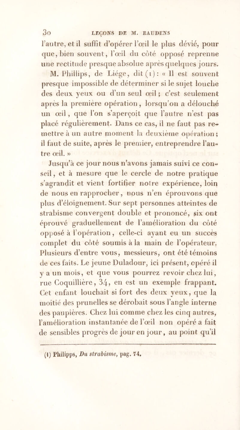 & l’autre, et il suffit d’opérer l’œil le plus dévié, pour que, bien souvent, l’œil du côté opposé reprenne une rectitude presque absolue après quelques jours. M. Phillips, de Liège, dit (i) : « Il est souvent presque impossible de déterminer si le sujet louche des deux yeux ou d’un seul œil ; c’est seulement après la première opération , lorsqu’on a délouché un œil , que l’on s’aperçoit que l’autre n’est pas placé régulièrement. Dans ce cas, il ne faut pas re- mettre à un autre moment la deuxième opération ; il faut de suite, après le premier, entreprendre l’au- tre œil. » Jusqu’à ce jour nous n’avons jamais suivi ce con- seil , et à mesure que le cercle de notre pratique s’agrandit et vient fortifier noire expérience, loin de nous en rapprocher, nous n’en éprouvons que plus d’éloignement. Sur sept personnes atteintes de strabisme convergent double et prononcé, six ont éprouvé graduellement de l’amélioration du côté opposé à 1 opération , celle-ci ayant eu un succès complet du côté soumis à la main de l’opérateur. Plusieurs d’entre vous, messieurs, ont été témoins de ces faits. Le jeune Duladour, ici présent, opéré il y a un mois, et que vous pourrez revoir chez lui, rue Coquillière, 34? en est un exemple frappant. Cet enfant louchait si fort des deux yeux, que la moitié des prunelles se dérobait sous l’angle interne des paupières. Chez lui comme chez les cinq autres, ramélioration instantanée de l’œil non opéré a fait de sensibles progrès de jour en jour, au point qu’il