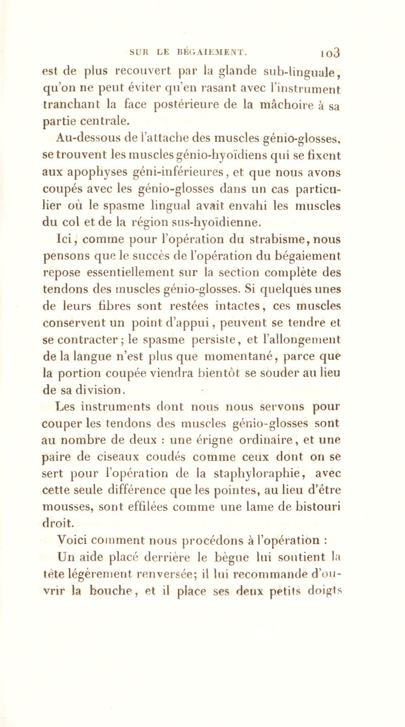 est de plus recouvert par la glande sub-linguale, qu’on ne peut éviter qu’en rasant avec l’instrument tranchant la face postérieure de la mâchoire à sa partie centrale. Au-dessous de l’attache des muscles gémo-giosses, se trouvent les muscles génio-hyoïdiens qui se fixent aux apophyses géni-inférieures, et que nous avons coupés avec les gémo-giosses dans un cas particu- lier où le spasme lingual avait envahi les muscles du col et de la région sus-hyoïdienne. Ici, comme pour l’opération du strabisme, nous pensons que le succès de l’opération du bégaiement repose essentiellement sur la section complète des tendons des muscles génio-glosses. Si quelques unes de leurs fibres sont restées intactes, ces muscles conservent un point d’appui, peuvent se tendre et se contracter ; le spasme persiste, et rallongement de la langue n’est plus que momentané, parce que la portion coupée viendra bientôt se souder au lieu de sa division. Les instruments dont nous nous servons pour couper les tendons des muscles génio-glosses sont au nombre de deux : une érigne ordinaire, et une paire de ciseaux coudés comme ceux dont on se sert pour l’opération de la staphyloraphie, avec cette seule différence que les pointes, au lieu d’ètre mousses, sont effilées comme une lame de bistouri droit. Voici comment nous procédons à l’opération : Un aide placé derrière le bègue lui soutient la tète légèrement renversée; il lui recommande d’ou- vrir la bouche, et il place ses deux petits doigts