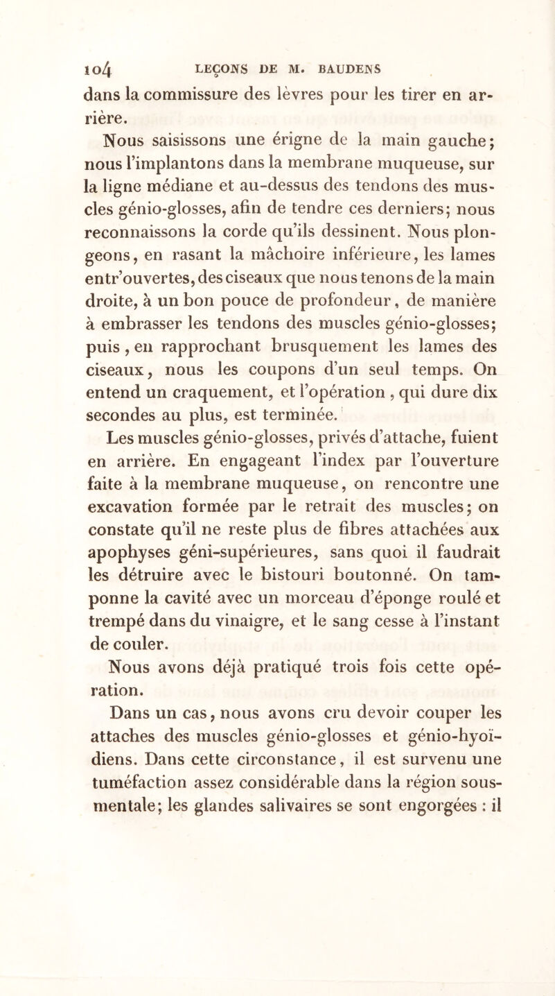 dans la commissure des lèvres pour les tirer en ar- rière. Nous saisissons une érigne de la main gauche; nous l’implantons dans la membrane muqueuse, sur la ligne médiane et au-dessus des tendons des mus- cles génio-glosses, afin de tendre ces derniers; nous reconnaissons la corde qu’ils dessinent. Nous plon- geons, en rasant la mâchoire inférieure, les lames entr’ouvertes, des ciseaux que nous tenons de la main droite, à un bon pouce de profondeur, de manière à embrasser les tendons des muscles génio-glosses; puis , en rapprochant brusquement les lames des ciseaux, nous les coupons d’un seul temps. On entend un craquement, et l’opération , qui dure dix secondes au plus, est terminée. Les muscles génio-glosses, privés d’attache, fuient en arrière. En engageant l’index par l’ouverture faite à la membrane muqueuse, on rencontre une excavation formée par le retrait des muscles; on constate qu’il ne reste plus de fibres attachées aux apophyses géni-supérieures, sans quoi il faudrait les détruire avec le bistouri boutonné. On tam- ponne la cavité avec un morceau d’éponge roulé et trempé dans du vinaigre, et le sang cesse à l’instant de couler. Nous avons déjà pratiqué trois fois cette opé- ration. Dans un cas, nous avons cru devoir couper les attaches des muscles génio-glosses et génio-hyoï- diens. Dans cette circonstance, il est survenu une tuméfaction assez considérable dans la région sous- mentale; les glandes salivaires se sont engorgées : il