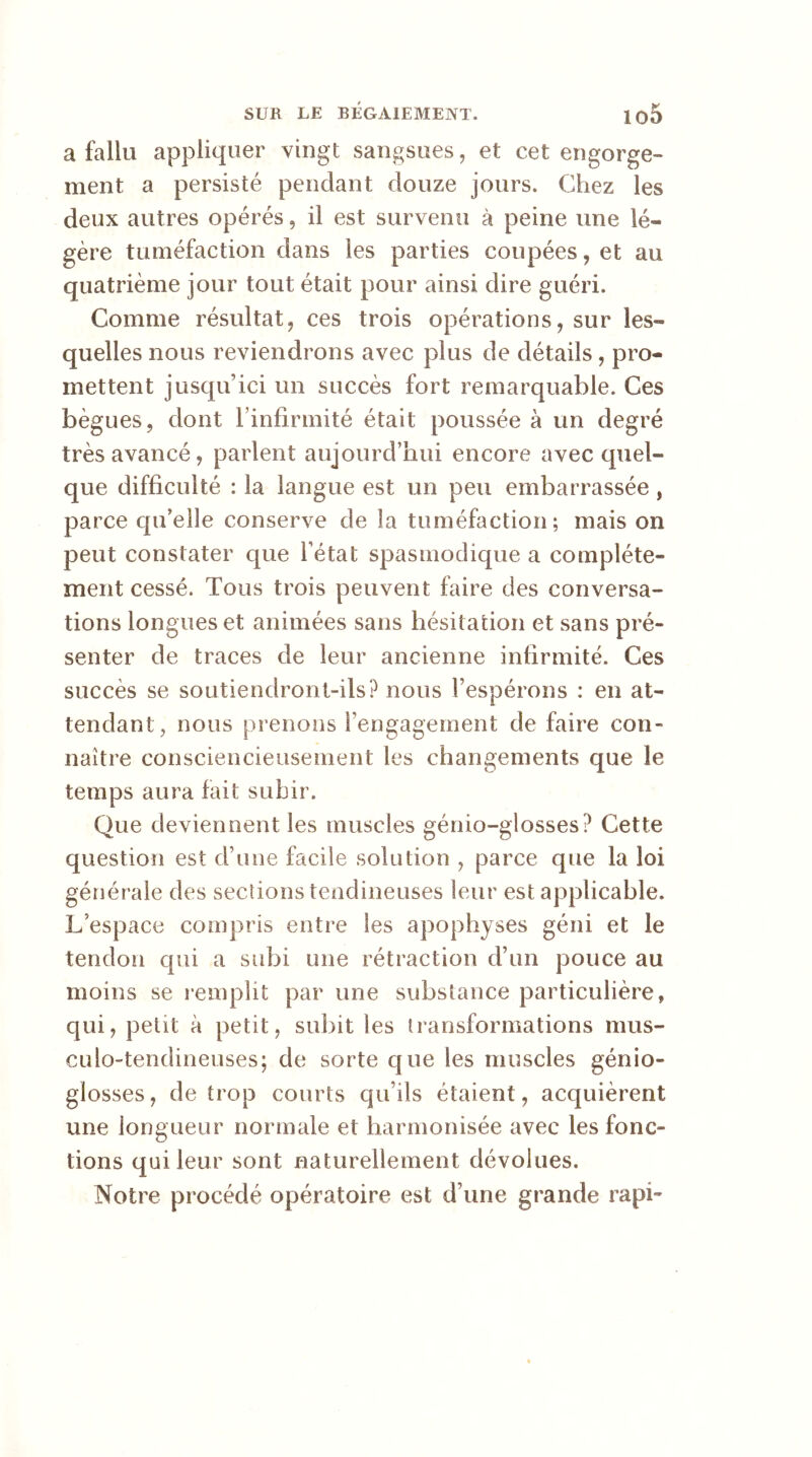 a fallu appliquer vingt sangsues, et cet engorge- ment a persisté pendant douze jours. Chez les deux autres opérés, il est survenu à peine une lé- gère tuméfaction dans les parties coupées, et au quatrième jour tout était pour ainsi dire guéri. Comme résultat, ces trois opérations, sur les- quelles nous reviendrons avec plus de détails, pro- mettent jusqu’ici un succès fort remarquable. Ces bègues, dont l’infirmité était poussée à un degré très avancé, parlent aujourd’hui encore avec quel- que difficulté : la langue est un peu embarrassée, parce qu’elle conserve de la tuméfaction; mais on peut constater que l’état spasmodique a complète- ment cessé. Tous trois peuvent faire des conversa- tions longues et animées sans hésitation et sans pré- senter de traces de leur ancienne infirmité. Ces succès se soutiendront-ils? nous l’espérons : en at- tendant, nous prenons l’engagement de faire con- naître consciencieusement les changements que le temps aura fait subir. Que deviennent les muscles génio-glosses? Cette question est d’une facile solution , parce que la loi générale des sections tendineuses leur est applicable. L’espace compris entre les apophyses géni et le tendon qui a subi une rétraction d’un pouce au moins se remplit par une substance particulière, qui, petit à petit, subit les transformations mus- culo-tendineuses; de sorte que les muscles génio- glosses, de trop courts qu’ils étaient, acquièrent une longueur normale et harmonisée avec les fonc- tions qui leur sont naturellement dévolues. Notre procédé opératoire est d’une grande rapi~
