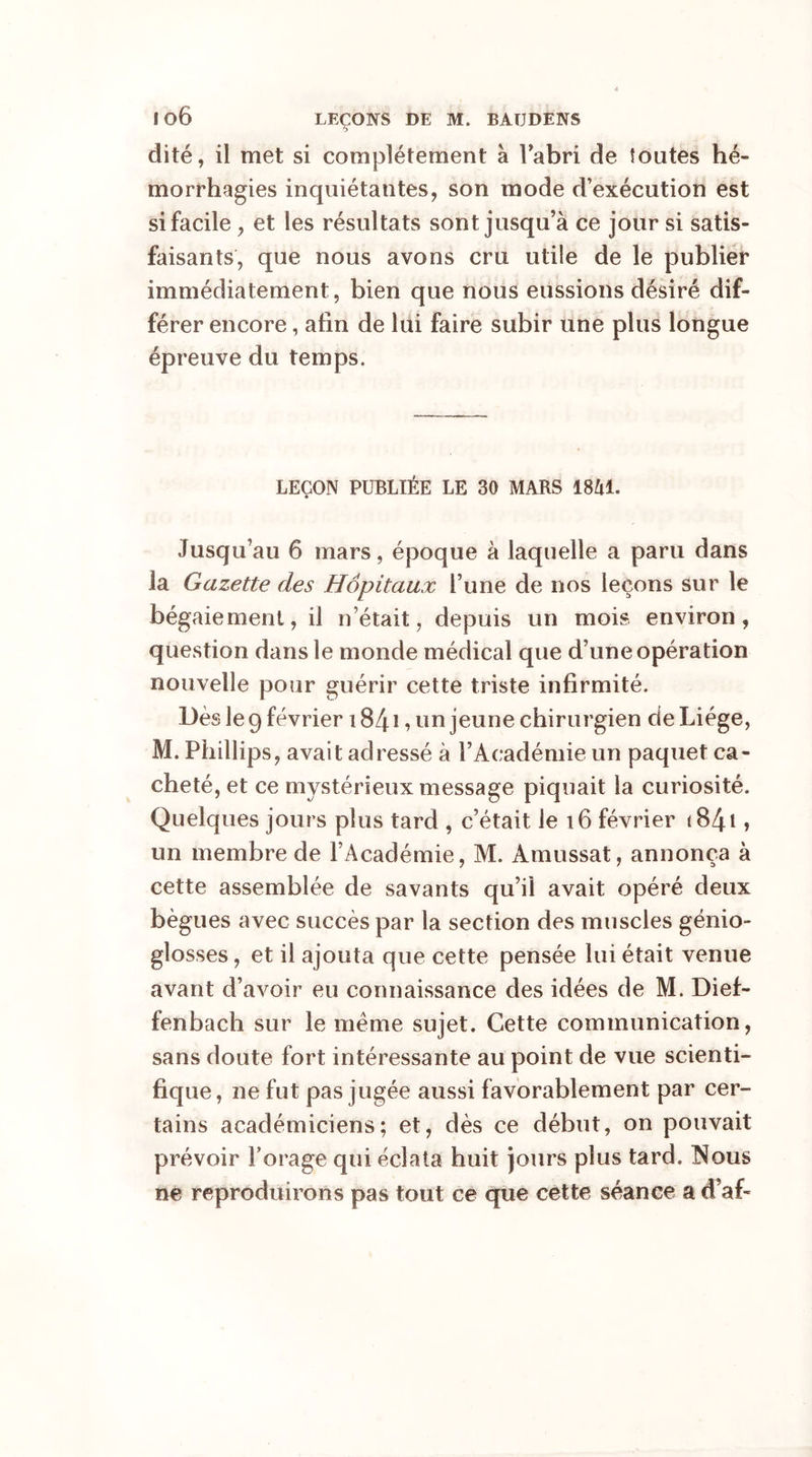 o dité, il met si complètement à Fabri de toutes hé- morrhagies inquiétantes, son mode d’exécution est si facile , et les résultats sont jusqu’à ce jour si satis- faisants, que nous avons cru utile de le publier immédiatement, bien que nous eussions désiré dif- férer encore, afin de lui faire subir une plus longue épreuve du temps. LEÇON PUBLIÉE LE 30 MARS 1841. Jusqu’au 6 mars, époque à laquelle a paru dans la Gazette des Hôpitaux l’une de nos leçons sur le bégaiement, il n’était, depuis un mois environ, question dans le monde médical que d’une opération nouvelle pour guérir cette triste infirmité. Dès le 9 février 1841, un jeune chirurgien de Liège, M. Phillips, avait adressé à l’Académie un paquet ca- cheté, et ce mystérieux message piquait la curiosité. Quelques jours plus tard , c’était le 16 février i84i, un membre de l’Académie, M. Amussat, annonça à cette assemblée de savants qu’il avait opéré deux bègues avec succès par la section des muscles génio- gîosses, et il ajouta que cette pensée lui était venue avant d’avoir eu connaissance des idées de M. Dief- fenbach sur le même sujet. Cette communication, sans doute fort intéressante au point de vue scienti- fique, ne fut pas jugée aussi favorablement par cer- tains académiciens; et, dès ce début, on pouvait prévoir Forage qui éclata huit jours plus tard. Nous ne reproduirons pas tout ce que cette séance a d’af-