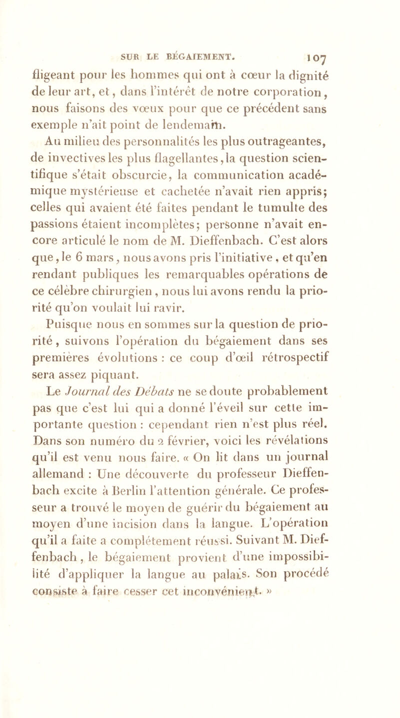 fligeant pour les hommes qui ont à coeur la dignité de leur art, et, dans l’intérêt de notre corporation , nous faisons des vœux pour que ce précédent sans exemple n’ait point de lendemain. Au milieu des personnalités les plus outrageantes, de invectives les plus flagellantes ,1a question scien- tifique s’était obscurcie, la communication acadé- mique mystérieuse et cachetée n’avait rien appris; celles qui avaient été faites pendant le tumulte des passions étaient incomplètes ; personne n’avait en- core articulé le nom de M. Dieffenbach. C’est alors que, le 6 mars, nous avons pris l’initiative , et qu’en rendant publiques les remarquables opérations de ce célèbre chirurgien , nous lui avons rendu la prio- rité qu’on voulait lui ravir. Puisque nous en sommes sur la question de prio- rité , suivons l’opération du bégaiement dans ses premières évolutions : ce coup d’oeil rétrospectif sera assez piquant. Le Journal des Débats ne se doute probablement pas que c’est lui qui a donné l’éveil sur cette im- portante question : cependant rien n’est plus réel. Dans son numéro du 2 février, voici les révélations qu’il est venu nous faire. « On lit dans un journal allemand : Une découverte du professeur Dieffen- bach excite à Berlin l’attention générale. Ce profes- seur a trouvé le moyen de guérir du bégaiement au moyen d’une incision dans la langue. L’opération qu’il a faite a complètement réussi. Suivant M. Dief- fenbach , le bégaiement provient d’une impossibi- lité d’appliquer la langue au palafs. Son procédé consiste à faire cesser cet inconvénient. »