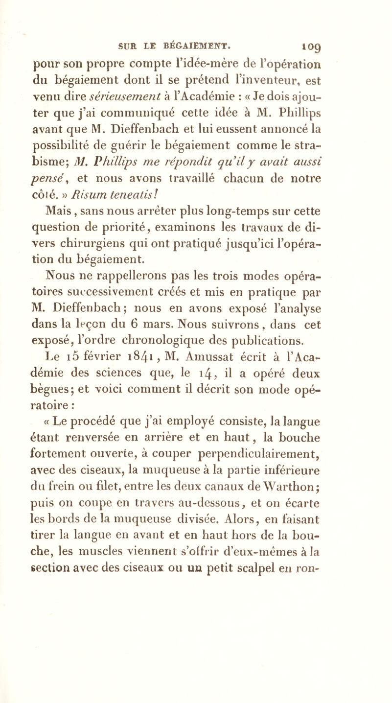 pour son propre compte i idée-mère de l’opération du bégaiement dont il se prétend l’inventeur, est venu dire sérieusement à l’Académie : « Je dois ajou- ter que j’ai communiqué cette idée à M. Phillips avant que M, Dieffenbach et lui eussent annoncé la possibilité de guérir le bégaiement comme le stra- bisme; M. Phillips me répondit qu'il y avait aussi pensé, et nous avons travaillé chacun de notre côlé. » Risum teneatis! Mais, sans nous arrêter plus long-temps sur cette question de priorité, examinons les travaux de di- vers chirurgiens qui ont pratiqué jusqu’ici l’opéra- tion du bégaiement. Nous ne rappellerons pas les trois modes opéra- toires successivement créés et mis en pratique par M. Dieffenbach; nous en avons exposé l’analyse dans la leçon du 6 mars. Nous suivrons, dans cet exposé, l’ordre chronologique des publications. Le xô février 1841 , M, Amussat écrit à l’Aca- démie des sciences que, le 14, il a opéré deux bègues; et voici comment il décrit son mode opé- ratoire : « Le procédé que j’ai employé consiste, la langue étant renversée en arrière et en haut, la bouche fortement ouverte, à couper perpendiculairement, avec des ciseaux, la muqueuse à la partie inférieure du frein ou filet, entre les deux canaux de Warthon; puis on coupe en travers au-dessous, et on écarte les bords de la muqueuse divisée. Alors, en faisant tirer la langue en avant et en haut hors de la bou- che, les muscles viennent s’offrir d’eux-mêmes à la section avec des ciseaux ou un petit scalpel en rom