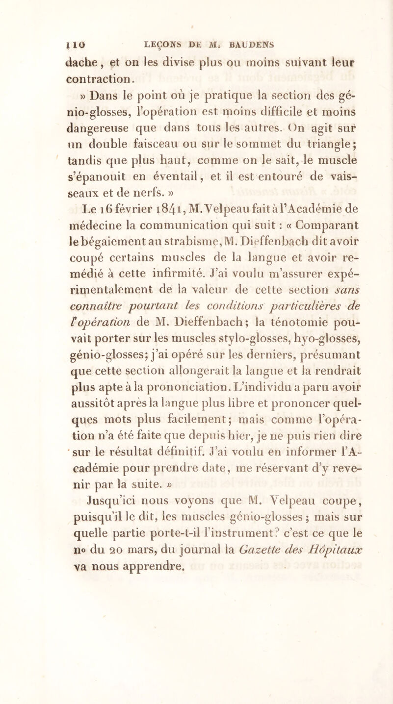 dache, et on les divise plus ou moins suivant leur contraction. » Dans le point où je pratique la section des gé- nio-glosses, l’opération est moins difficile et moins dangereuse que dans tous les autres. On agit sur un double faisceau ou sur le sommet du triangle; tandis que plus haut, comme on le sait, le muscle s’épanouit en éventail, et il est entouré de vais- seaux et de nerfs. » Le 16 février 1841, M. Velpeau fait à Y Académie de médecine la communication qui suit : « Comparant le bégaiement au strabisme, M. Dieffenbach dit avoir coupé certains muscles de la langue et avoir re- médié à cette infirmité. J’ai voulu m’assurer expé- rimentalement de la valeur de cette section sans connaître pourtant tes conditions particulières de ropération de M. Dieffenbach; la ténotomie pou- vait porter sur les muscles stylo-glosses, hyo-glosses, génio-glosses; j’ai opéré sur les derniers, présumant que cette section allongerait la langue et la rendrait plus apte à la prononciation. L’individu a paru avoir aussitôt après la langue plus libre et prononcer quel- ques mots plus facilement; mais comme l’opéra- tion n’a été faite que depuis hier, je ne puis rien dire sur le résultat définitif. J’ai voulu en informer l’A- cadémie pour prendre date, me réservant d’y reve- nir par la suite. » Jusqu’ici nous voyons que M. Velpeau coupe, puisqu’il le dit, les muscles génio-glosses ; mais sur quelle partie porte-t-il l’instrument? c’est ce que le n© du 20 mars, du journal la Gazette des Hôpitaux va nous apprendre.