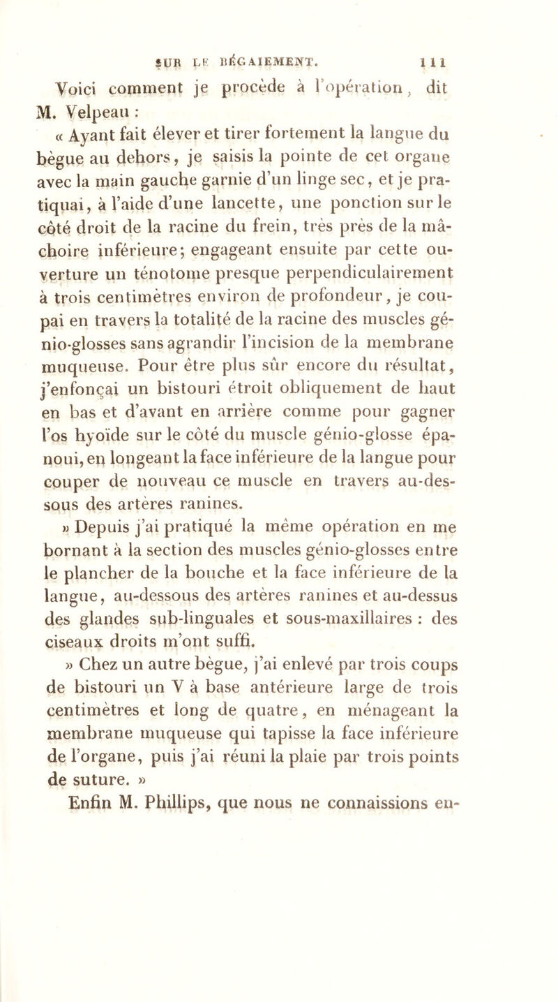 Voici comment je procède à F opération. dit M. Velpeau : « Ayant fait élever et tirer fortement la langue du bègue au dehors, je saisis la pointe de cet organe avec la main gauche garnie d’un linge sec, et je pra- tiquai, à l’aide d’une lancette, une ponction sur le côté droit de la racine du frein, très près de la mâ- choire inférieure; engageant ensuite par cette ou- verture un ténotome presque perpendiculairement à trois centimètres environ de profondeur, je cou- pai en travers la totalité de la racine des muscles gé- nio-glosses sans agrandir Fincision de la membrane muqueuse. Pour être plus sûr encore du résultat, j’enfonçai un bistouri étroit obliquement de haut en bas et d’avant en arrière comme pour gagner l’os hyoïde sur le côté du muscle génio-gîosse épa- noui, en longeant la face inférieure de la langue pour couper de nouveau ce muscle en travers au-des- sous des artères ranines. a Depuis j’ai pratiqué la meme opération en me bornant à la section des muscles génio-glosses entre le plancher de la bouche et la face inférieure de la langue, au-dessous des artères ranines et au-dessus des glandes sub-linguales et sous-maxillaires : des ciseaux droits m’ont suffi. » Chez un autre bègue, j’ai enlevé par trois coups de bistouri un V à base antérieure large de trois centimètres et long de quatre, en ménageant la membrane muqueuse qui tapisse la face inférieure deForgane, puis j’ai réuni la plaie par trois points de suture. » Enfin M. Phillips, que nous ne connaissions eu-