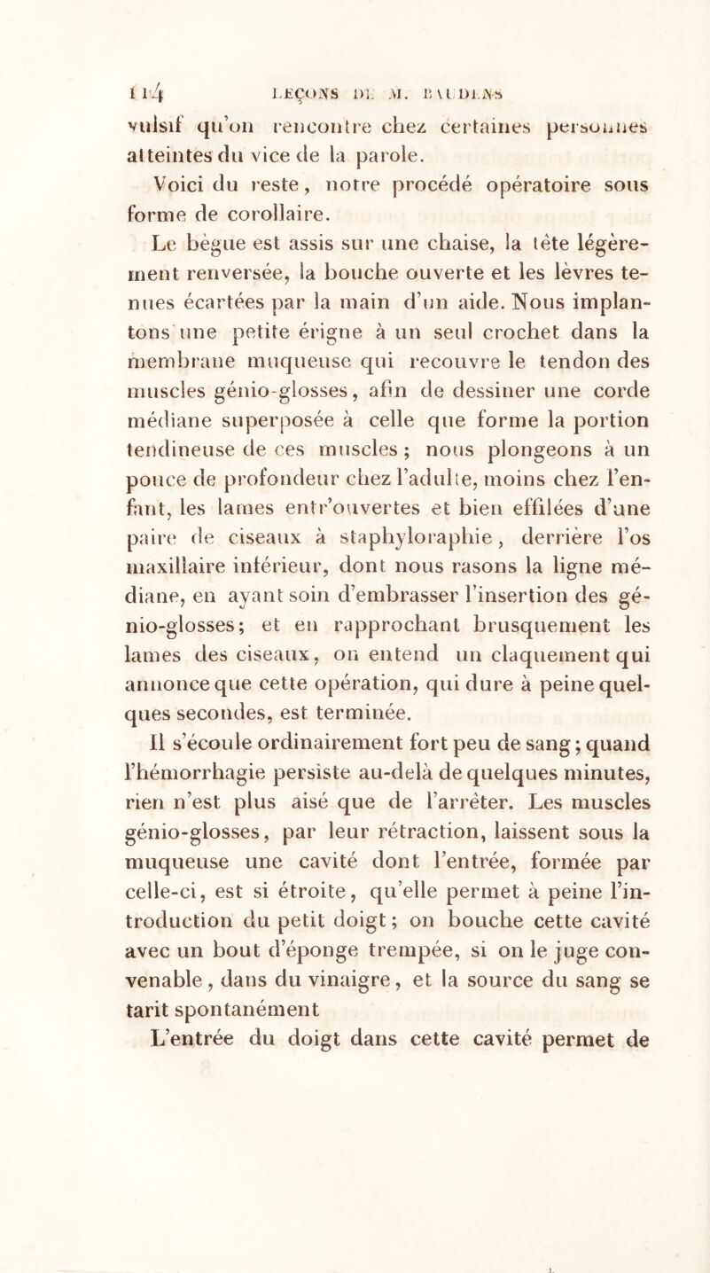 ï l /l LEÇONS Di. AI. B VtiDi.JNS * ^ viilsif qu’on rencontre chez certaines personnes atteintes du vice de la parole. Voici du reste, notre procédé opératoire sous forme de corollaire. Le bègue est assis sur une chaise, la tète légère- ment renversée, la bouche ouverte et les lèvres te- nues écartées par la main d’un aide. Nous implan- tons une petite érigne à un seul crochet dans la membrane muqueuse qui recouvre le tendon des muscles génio-glosses, afin de dessiner une corde médiane superposée à celle que forme la portion tendineuse de ces muscles ; nous plongeons à un pouce de profondeur chez l’adulte, moins chez l’en- fant, les lames entrouvertes et bien effilées d’une paire de ciseaux à staphyloraphie, derrière l’os maxillaire inférieur, dont nous rasons la ligne mé- diane, en ayant soin d’embrasser l’insertion des gé- nio-glosses; et en rapprochant brusquement les lames des ciseaux, on entend un claquement qui annonce que cette opération, qui dure à peine quel- ques secondes, est terminée. Il s’écoule ordinairement fort peu de sang ; quand l’hémorrhagie persiste au-delà de quelques minutes, rien n’est plus aisé que de l’arrêter. Les muscles génio-glosses, par leur rétraction, laissent sous la muqueuse une cavité dont l’entrée, formée par celle-ci, est si étroite, qu’elle permet à peine l’in- troduction du petit doigt ; on bouche cette cavité avec un bout d’éponge trempée, si on le juge con- venable , dans du vinaigre, et la source du sang se tarit spontanément L’entrée du doigt dans cette cavité permet de