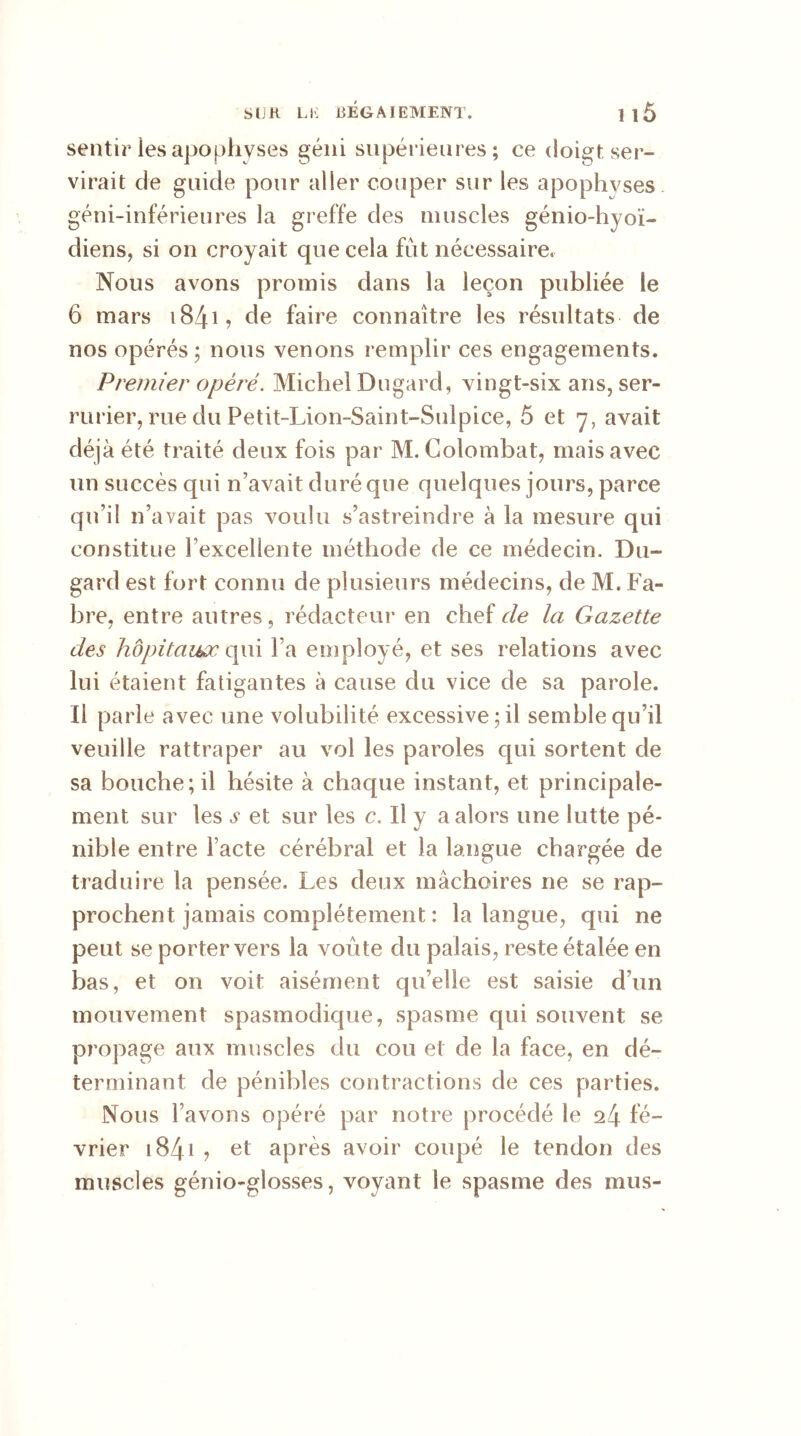 sentir les apophyses géni supérieures; ce doigt, ser- virait de guide pour aller couper sur les apophyses géni-inférieures la greffe des muscles génio-hyoï- diens, si on croyait que cela fut nécessaire. Nous avons promis dans la leçon publiée le 6 mars i84l de faire connaître les résultats de nos opérés; nous venons remplir ces engagements. Premier opéré. Michel Dugard, vingt-six ans, ser- rurier, rue du Petit-Lion-Saint-Sulpice, 5 et 7, avait déjà été traité deux fois par M. Colombat, mais avec un succès qui n’avait duré que quelques jours, parce qu’il n’avait pas voulu s’astreindre à la mesure qui constitue l’excellente méthode de ce médecin. Du- gard est fort connu de plusieurs médecins, de M. Fa- bre, entre autres, rédacteur en chef de la Gazette des hôpitaux qui l’a employé, et ses relations avec lui étaient fatigantes à cause du vice de sa parole. Il parle avec une volubilité excessive; il semble qu’il veuille rattraper au vol les paroles qui sortent de sa bouche; il hésite à chaque instant, et principale- ment sur les v et sur les c. Il y a alors une lutte pé- nible entre l’acte cérébral et la langue chargée de traduire la pensée. Les deux mâchoires ne se rap- prochent jamais complètement : la langue, qui ne peut se porter vers la voûte du palais, reste étalée en bas, et on voit aisément qu’elle est saisie d’un mouvement spasmodique, spasme qui souvent se pi’opage aux muscles du cou et de la face, en dé- terminant de pénibles contractions de ces parties. Nous l’avons opéré par notre procédé le 24 fé- vrier 1841 ? et après avoir coupé le tendon des muscles génio-glosses, voyant le spasme des mus-