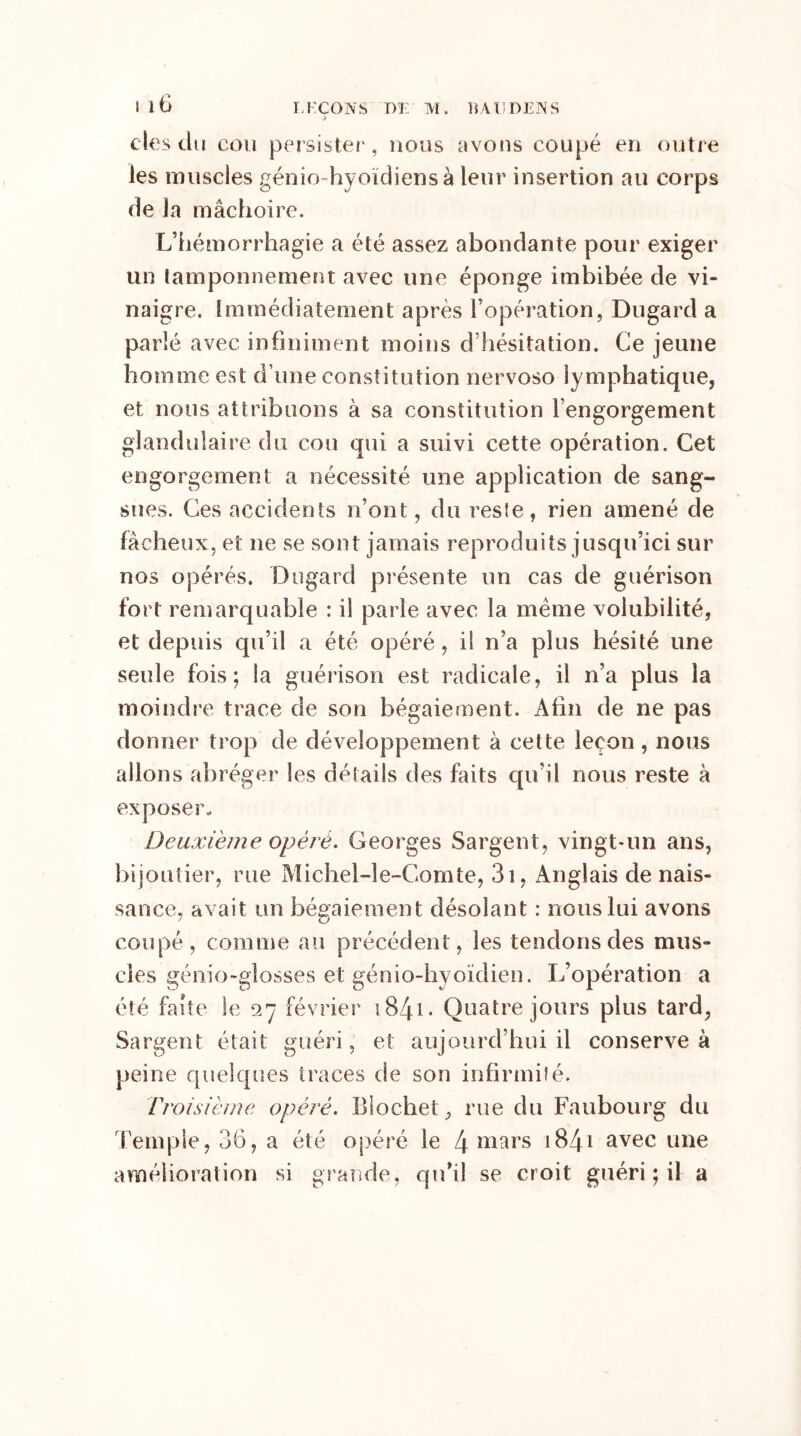 J des du cou persister, nous avons coupé en outre les muscles génio-hyoïdiensà leur insertion au corps de la mâchoire. L’hémorrhagie a été assez abondante pour exiger un tamponnement avec une éponge imbibée de vi- naigre. Immédiatement après l’opération, Dugard a parlé avec infiniment moins d’hésitation. Ce jeune homme est d une constitution nervoso lymphatique, et nous attribuons à sa constitution l’engorgement glandulaire du cou qui a suivi cette opération. Cet engorgement a nécessité une application de sang- sues. Ces accidents n’ont, du reste, rien amené de fâcheux, et ne se sont jamais reproduits jusqu’ici sur nos opérés. Dugard présente un cas de guérison fort remarquable : il parle avec la meme volubilité, et depuis qu’il a été opéré, il n’a plus hésité une seule fois; la guérison est radicale, il n’a plus la moindre trace de son bégaiement. Afin de ne pas donner trop de développement à cette leçon, nous allons abréger les détails des faits qu’il nous reste à exposer. Deuxième opéré. Georges Sargent, vingt-un ans, bijoutier, rue Michel-le-Gomte, 3i, Anglais de nais- sance, avait un bégaiement désolant : nous lui avons coupé, comme au précédent, les tendons des mus- cles génio-glosses et génio-hyoïdien. L’opération a été faîte le 27 février 184-1 * Quatre jours plus tard, Sargent était guéri, et aujourd’hui il conserve à peine quelques traces de son infirmité. Troisième opéré. Biochet, rue du Faubourg du Temple, 36, a été opéré le 4 mars 1841 avec une amélioration si grande, qu'il se croit guéri ; il a