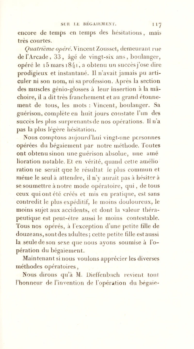 encore de temps en temps des hésitations, mais très courtes. Quatrième opéré. Vincent Zousset, demeurant me de l’Arcade , 33 , âgé de vingt-six ans , boulanger, opéré le i5 mars 1841 «> a obtenu un succès j’ose dire prodigieux et instantané. Il n’avait jamais pu arti- culer ni son nom, ni sa profession. Après la section des muscles génio-glosses à leur insertion à la mâ- choire, il a dit très franchement et au grand étonne- ment de tous, les mots : Vincent, boulanger. Sa guérison, complété en huit jours constate l’un des succès les plus surprenants de nos opérations. Il n’a pas la plus légère hésitation. Nous comptons aujourd’hui vingt-une personnes opérées du bégaiement par notre méthode. Toutes ont obtenu sinon une guérison absolue, une amé lioration notable. Et en vérité, quand cette amélio ration ne serait que le résultat le plus commun et se soumettre à notre mode opératoire, qui, de tous ceux qui ont été créés et mis en pratique, est sans contredit le plus expéditif, le moins douloureux, le moins sujet aux accidents, et dont la valeur théra- peutique est peut-être aussi le moins contestable. Tous nos opérés, à l exception d’une petite fille de douzeans, sontdes adultes; cette petite fille est aussi la seule de son sexe que nous ayons soumise à l’o- pération du bégaiement. Maintenant si nous voulons apprécier les diverses méthodes opératoires, Nous dirons qu’à M. Dieffenbach revient tout Fhonneur de l’invention de 1 opération du bégaie-