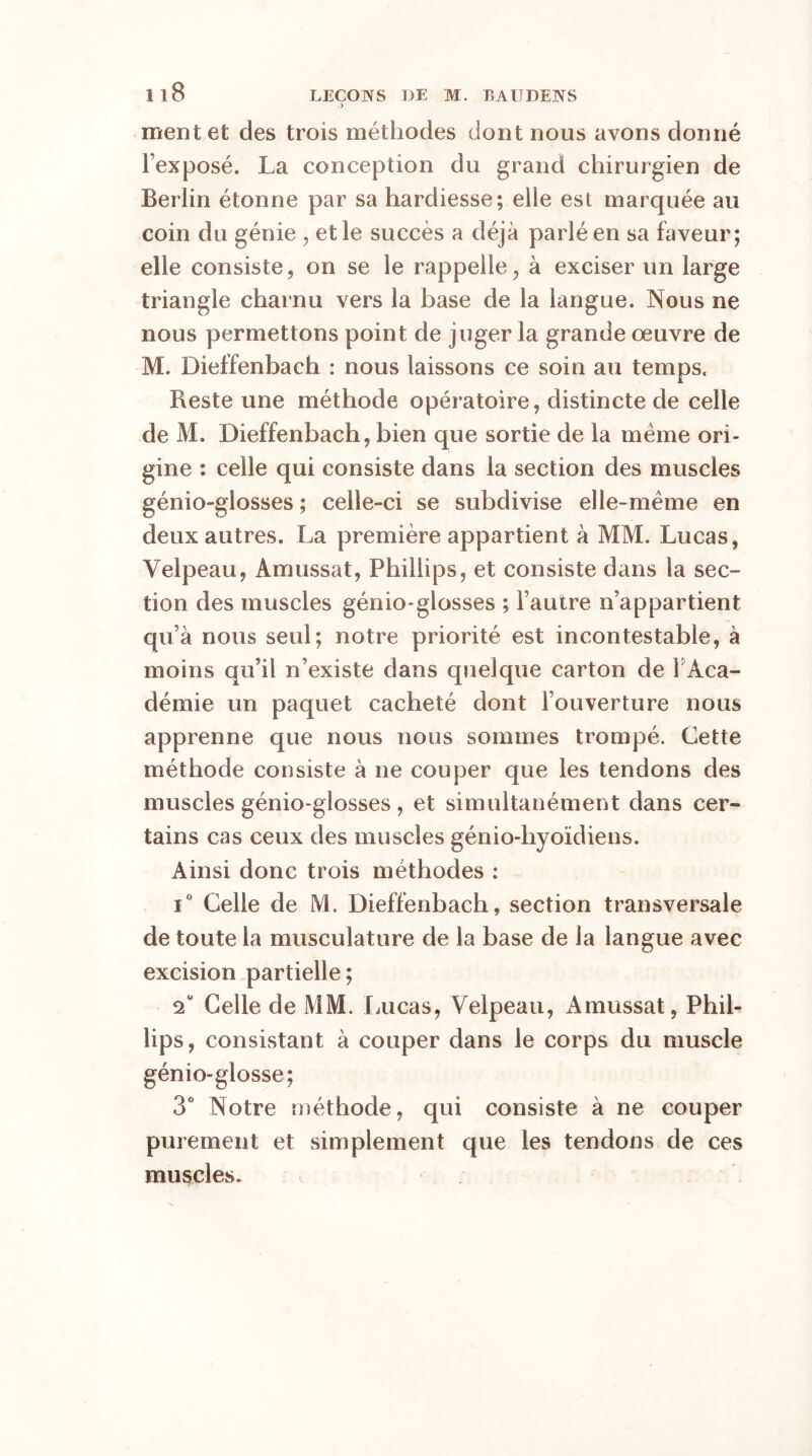 O ment et des trois méthodes dont nous avons donné l’exposé. La conception du grand chirurgien de Berlin étonne par sa hardiesse; elle est marquée au coin du génie , et le succès a déjà parlé en sa faveur; elle consiste, on se le rappelle, à exciser un large triangle charnu vers la base de la langue. Nous ne nous permettons point de juger la grande œuvre de M. Dieffenbach : nous laissons ce soin au temps. Reste une méthode opératoire, distincte de celle de M. Dieffenbach, bien que sortie de la meme ori- gine : celle qui consiste dans la section des muscles génio-glosses ; celle-ci se subdivise elle-même en deux autres. La première appartient à MM. Lucas, Velpeau, Âmussat, Phillips, et consiste dans la sec- tion des muscles génio-glosses ; l’autre n’appartient qu’à nous seul; notre priorité est incontestable, à moins qu’il n’existe dans quelque carton de 1 Aca- démie un paquet cacheté dont l’ouverture nous apprenne que nous nous sommes trompé. Cette méthode consiste à ne couper que les tendons des muscles génio-glosses , et simultanément dans cer- tains cas ceux des muscles génio-liyoïdiens. Ainsi donc trois méthodes : i° Celle de M. Dieffenbach, section transversale de toute la musculature de la base de la langue avec excision partielle; <i Celle de MM. Lucas, Velpeau, Amussat, Phil- •ips, consistant à couper dans le corps du muscle génio-glosse; 3° Notre méthode, qui consiste à ne couper purement et simplement que les tendons de ces muscles.