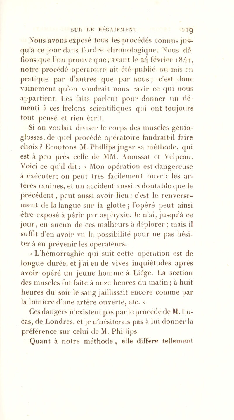 1 5 9 Nous avons exposé tous les procédés connus jus- qu’à ce jour dans l’ordre chronologique. Nous dé- fions que l’on prouve que, avant le 24 février i84t, notre procédé opératoire ait été publié ou rnis en pratique par d’autres que par nous; c’est donc vainement qu’on voudrait nous ravir ce qui nous appartient. Les faits parlent pour donner un dé- menti à ces frelons scientifiques qui ont toujours tout pensé et rien écrit. Si on voulait diviser le corps des muscles geiiiü- glosses, de quel procédé opératoire faudrait-il faire choix? Écoutons M. Phillips juger sa méthode, qui est à peu près celle de MM. Amassât et Velpeau. Voici ce qu’il dit : « Mon opération est dangereuse à exécuter; on peut très facilement ouvrir les ar- tères ranines, et un accident aussi redoutable que le précédent, peut aussi avoir lieu: c’est le renverse- ment de la langue sur la glotte; l’opéré peut ainsi être exposé à périr par asphyxie. Je n’ai, jusqu’à ce jour, eu aucun de ces malheurs à déplorer; mais il suffit d’en avoir vu la possibilité pour ne pas hési- ter à en prévenir les opérateurs. » L’hémorraghie qui suit cette opération est de longue durée, et j’ai eu de vives inquiétudes après avoir opéré un jeune homme à Liège. La section des muscles fut faite à onze heures du matin ; à huit heures du soir le sang jaillissait encore comme par la lumière d’une artère ouverte, etc. » Ces dangers n’existent pas parle procédé de M. Lu- cas, de Londres, et je n’hésiterais pas à lui donner la préférence sur celui de M. Phillips. Quant à notre méthode , elle différé tellement