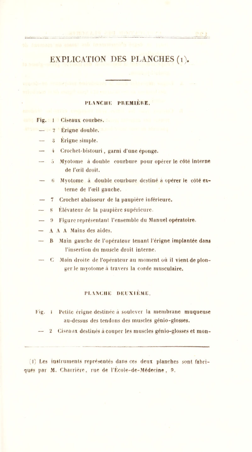 PLANCHE PREMIÈRE. Fig. 1 Ciseaux courbes. — 2 Érigne double. — -i Érigne simple. — 4 Crochet-bistouri, garni d’une éponge. — 5 Myotome à double courbure pour opérer le côté interne de l’œil droit. — P Myotome à double courbure destiné à opérer le côté ex- terne de l’œil gauche. — 7 Crochet abaisseur de la paupière inférieure. *— 8 Élévateur de la paupière supérieure. — 9 Figure représentant l’ensemble du Manuel opératoire, — A A A Mains des aides. —- B Main gauche de l’opérateur tenant l’érigne implantée dans l’insertion du muscle droit interne. — C Main droite de l’opérateur au moment où il vient de plon- ger le myotome à travers la corde musculaire, PLANCHE DEUXIÈME. Fig. J Petite érigne destinée à soulever la membrane muqueuse au-dessus des tendons des muscles génio-glosses. — 2 Ciseaux destinés à couper les muscles génio-glosses et mon- (1) Les instruments représentés dans ces deux planches sont fabri- qués par M. Charrière, rue de l’École-de-Médecine, 9.