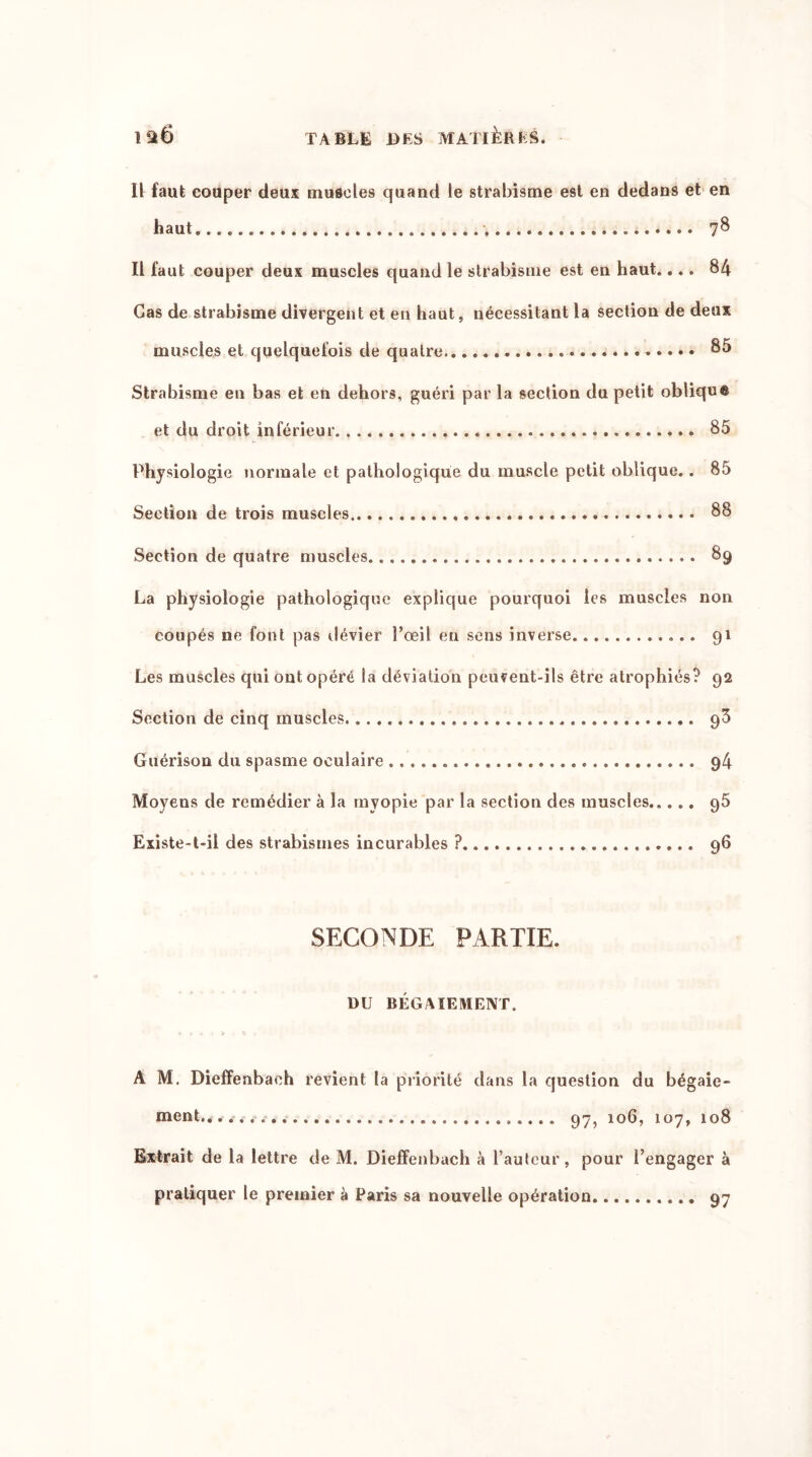 Il faut couper deux muscles quand le strabisme est en dedans et en haut. 78 Il faut couper deux muscles quand le strabisme est en haut.... 84 Cas de strabisme divergent et en haut, nécessitant la section de deux muscles et quelquefois de quatre Strabisme en bas et en dehors, guéri par la section du petit oblique et du droit inférieur 85 Physiologie normale et pathologique du muscle petit oblique. . 85 Section de trois muscles 88 Section de quatre muscles 89 La physiologie pathologique explique pourquoi les muscles non coupés ne font pas dévier l’œil en sens inverse 91 Les muscles qui ont opéré la déviation peuvent-ils être atrophiés? 92 Section de cinq muscles. » 93 Guérison du spasme oculaire 94 Moyens de remédier à la myopie par la section des muscles 95 Existe-t-il des strabismes incurables ? 96 SECONDE PARTIE. DU BÉGAIEMENT. A M. Dieffenbaeh revient la priorité dans la question du bégaie- ment.. 97, 106, 107, 108 Extrait de la lettre de M. Dieffenbaeh à l’auteur, pour l’engager à pratiquer le premier à Paris sa nouvelle opération 97