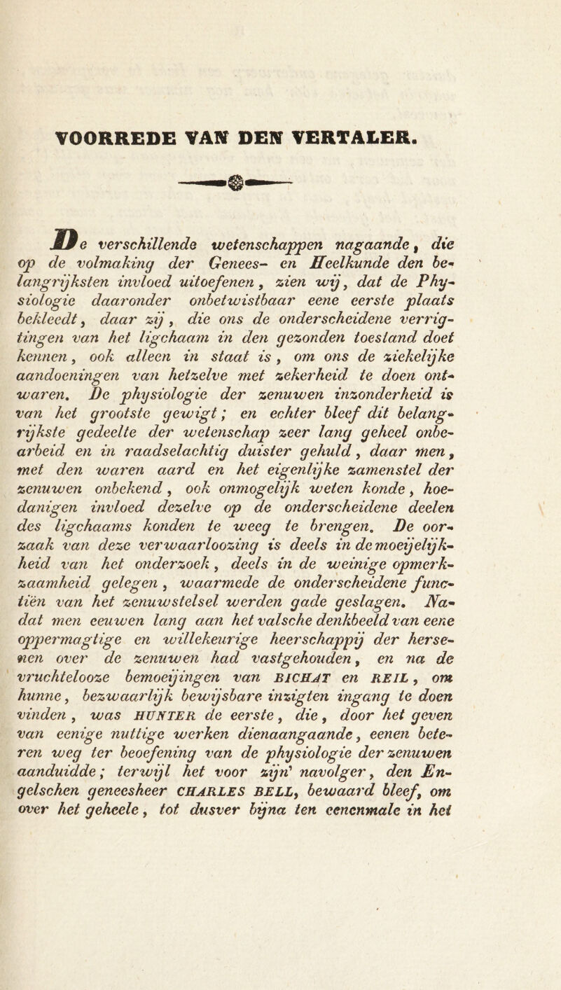 VOORREDE VAN DEN VERTALER. Iße verschillende wetenschappen nagaande, die op de volmaking der Genees-- en Heelkunde den be- langrijksten invloed uitoefenen, zien wij, dat de Phy- siotogie daaronder onbetwistbaar eene eerste plaats bekleedt, daar zij, die ons de onderscheidene verrig- tingen van het ligchaam in den gezonden toestand doet kennen, ook alleen in staat is , om ons de ziekelijke aandoeningen vaJi hetzelve met zekerheid te doen ont- waren, De Physiologie der zenuwen inzonderheid is van het grootste gewigt; en echter bleef dit belang- rijkste gedeelte der wetenschap zeer lang geheel onbe- arbeid en in raadselachtig duister gehuld, daar men, met den waren aard en het eigenlijke zamenstel der zenuwen onbekend, ook onmogelijk weten konde, hoe- danigen invloed dezelve op de onderscheidene deelen des ligchaams konden te weeg te brengen, Be oor- zaak van deze verwaarloozing is deels in demoeijelijk- heid van het onderzoek, deels in de weinige opmerk- zaamheid gelegen , waarmede de onderscheidene func- ti'én van het zenuwstelsel werden gade geslagen. Na- dat men eeuwen lang aan het valsche denkbeeld van eene oppermagtige en willekeurige heerschappij der herse- nen over de zenuwen had vastgehouden, en na de vruchtelooze bemoeijingen van BICUJT en REIL, om hunne, bezwaarlijk bewijsbare inzigten ingang te doen vinden , was HUNTER de eerste, die, door het geven van eenige nuttige werken dienaangaande, eenen bete- ren weg ter beoefening van de physiologie der zenuwen aanduidde; terwijl het voor zijn'' navolger, den En- gelschen geneesheer CHARLES BELLy bewaard bleef, om over het geheele, tot dusver bjna ten eenenmale in hei