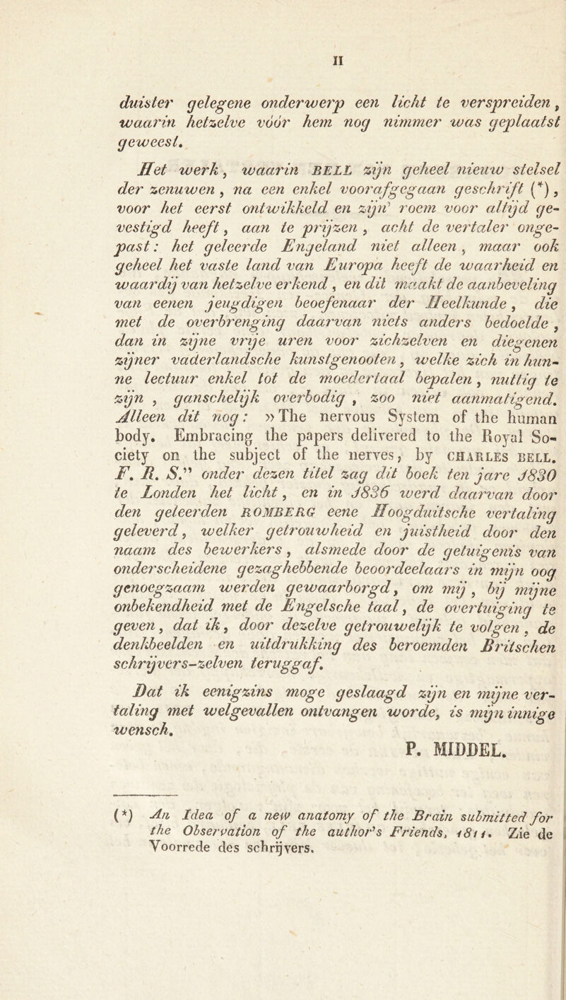 duister gelegene onderwerp een licht te verspreiden, waarin hetzelve voor hem nog nimmer was geplaatst geweest. Het werk ^ waarin BELL zijn geheel nieuw stelsel der zenuwen , na een enkel voorafgegaa^i geschrift f), voor het eerst ontwikkeld en zijii’ roem voor altijd ge^ vestigd heeft, aan te pinjzen , acht de vertaler onge- past : het geleerde Engeland niet alleen ^ maai' ook geheel het vaste land van Europa heeft de waarheid en waardij van hetzelve erkend , en dit maakt de aanbeveling van eenen jeugdigen beoefenaar der Heelkunde, die met de overbrenging daarvan niets anders bedoelde , dan in zijne vrje uren voor zichzelven en diegenen zijner vaderlandsche kunstgenooten, welke zich in hun- ne lectuur enkel tot de moedertaal bepalen, nuttig te zijn 5 ganschelijk overbodig , zoo nivt aanmatigend. Alleen dit nog: »The nerveus System of the human body. Embracing the papers deiivered to the Royal So- ciety on the subject of the nerves, by Charles bell. F, R, aS.” onder dezen titel zag dit hoek ten jare J830 te Londen het licht, en in 3836 werd daarvan door den geleerden romberg eene Hoogduit sehe vertaling geleverd^ welker getrouwheid en juistheid door den naam des bewerkers, alsmede door de getuigenis van onderscheidene gezaghebbende beoordeelaars in mijn oog genoegzaam werden gewaarborgd, om mij, bij mijne onbekendheid met de Engelsche taal ^ de overtuiging te geven, dat ik, door dezelve getrouwelijk te volgen , de denkbeelden en uitdrukking des beroemden Rritschen schrijvers-zelven teruggaf. Bat ik eenigzins moge geslaagd zijn en mijne ver- taling met welgevallen ontvangen worde, is mijn innige wensch, P. MIDDEL. (*} A/i Idea of a new anatomy of the Braiii suhmitted for the Observation of the author's Friends, i8n. Zie de Voorrede des schrijvers.