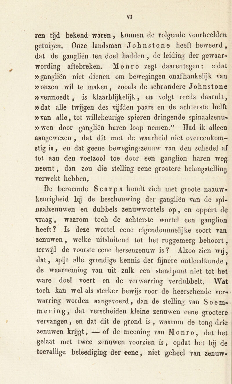 ren tijd bekend waren, kunnen de volgende voorbeelden getuigen. Onze landsman Johnstone heeft beweerd, dat de gangliën ten doel hadden , de leiding der gewaar- wording aftebreken, Monro zegt daarentegen: »dat »gangliën niet dienen om bewegingen onafhankelijk van »onzen wil te maken, zooals de schrandere Johnstone »vermoedt , is klaarblijkelijk, en volgt reeds daaruit, »dat alle twijgen des vijfden paars en de achterste helft »van alle, tot willekeurige spieren dringende spinaalzenu- »wen door gangliën haren loop nemen.” Had ik alleen aangewezen , dat dit met de waarheid niet overeenkom- stig ii, en dat geene bew'egingszenuw van den schedel af tot aan den voetzool toe door een ganglion haren Tveg neemt, dan zou die stelling eene grootere belangstelling verwekt hebben. De beroemde Scarpa houdt zich met groote naauw'- keurigheid bij de beschouwing der gangliën van de spi- naalzenuw^en en dubbels zenuwwvorlels op, en oppert de vraag, waarom toch de achterste wortel een ganglion heeft? ïs deze wortel eene eigendommelijke soort van zenuwen, welke uitsluitend tot het ruggemerg behoort, terwijl de voorste eene hersenzenuw is ? Alzoo zien wij, dat, spijt alle grondige kennis der fijnere ontleedkunde, de waarneming van uit zulk een standpunt niet tot het ware doel voert en de verwarring verdubbelt. Wat toch kan wel als sterker bewijs voor de heerschende ver-' warring worden aangevoerd, dan de stelling van S o em- mer ing, dat verscheiden kleine zenuwen eene grootere vervangen, en dat dit de grond is, waarom de tong drie zenuw'en krijgt, — of de meening van Monro, dat het gelaat met twee zenuwen voorzien is, opdat het bij de toevallige beleediging der eene, niet geheel van zenuw-