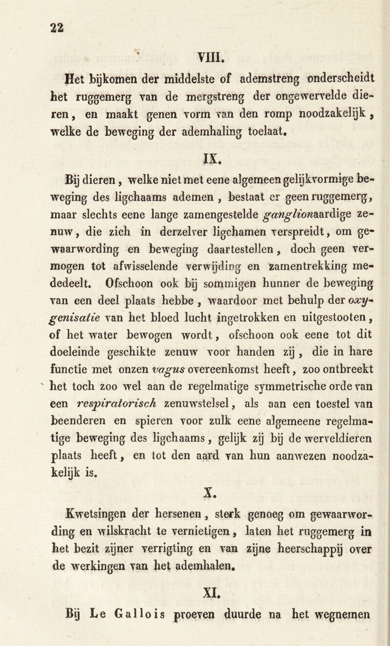 VIII. Jiet bijkomen der middelste of ademstreng onderscheidt het ruggemerg van de mergstreng der ongewervelde die- ren , en maakt genen vorm van den romp noodzakelijk, welke de beweging der ademhaling toelaat. IX. Bij dieren, welke niet met eene algemeen gelijkvormige be- weging des ligchaams ademen , bestaat cr geen ruggemerg, maar slechts eene lange zamengestelde ganglion2i^xè.\^Q ze- nuw, die zich in derzelver ligchamen verspreidt, om ge- waarwording en beweging daartestellen, doch geen ver- mogen tot afwisselende verwijding en zamentrekking me- dedeelt. Ofschoon ook bij sommigen hunner de beweging van een deel plaats hebbe , waardoor met behulp der genisatie van het bloed lucht ingetrokken en uitgestooten, of het water bewogen wordt, ofschoon ook eene tot dit doeleinde geschikte zenuw^ voor handen zij , die in hare functie met onzen vagus overeenkomst heeft, zoo ontbreekt ' het toch zoo wel aan de regelmatige symmetrische orde van een respiratorisch zenuwstelsel, als aan een toestel van beenderen en spieren voor zulk eene algemeene regelma- tige beweging des ligchaams, gelijk zij bij de werveldieren plaats heeft, en tot den aard van hun aanwezen noodza- kelijk is. X. Kwetsingen der hersenen, sterk genoeg om gewaarwor- ding en wilskracht te vernietigen, laten het ruggemerg in het bezit zijner verrigting en van zijne heerschappij over de werkingen van het ademhalen, XI. Bij Le Gallo is proeven duurde na het wegnemen