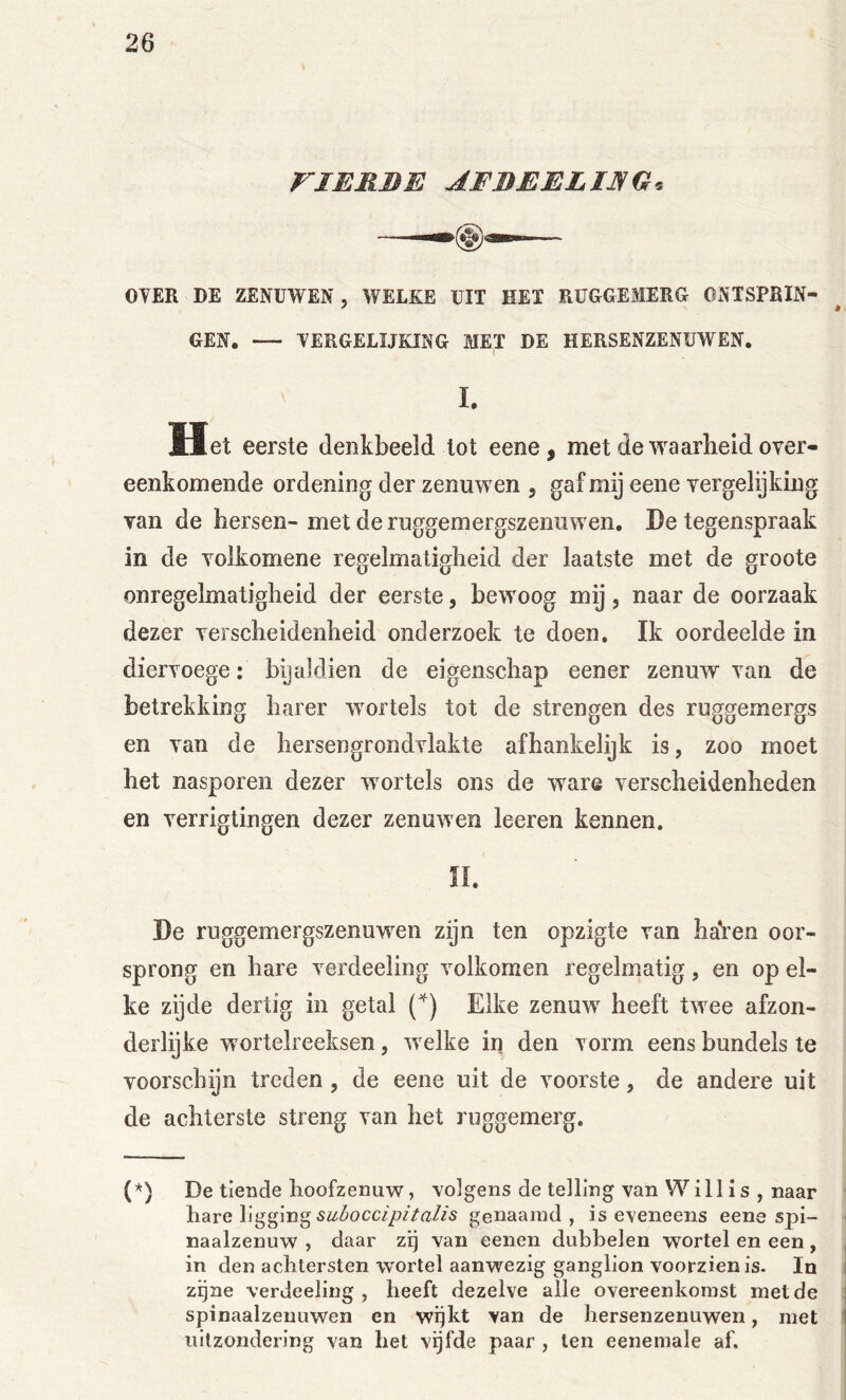 riERBE AFBEELIJSG. OYER DE ZENUWEN, WELKE UIT HET RUGGEMERG ONTSPRIN- GEN. — TERGELIJKING MET DE HERSENZENUWEN. ' I. Het eerste denkbeeld lot eene, met de waarheid over- eenkomende ordening der zenuwen , gaf mij eene vergelijking van de bersen- met de ruggemergszenuwen, De tegenspraak in de volkomene regelmatigheid der laatste met de groote onregelmatigheid der eerste, bewoog mij, naar de oorzaak dezer verscheidenheid onderzoek te doen. Ik oordeelde in diervoege: bijaldien de eigenschap eener zenuw van de betrekking barer wortels tot de strengen des ruggemergs en van de hersengrondvlakte afhankelijk is, zoo moet het nasporen dezer wortels ons de ware verscheidenheden en verrigtingen dezer zenuwen leeren kennen. n. De ruggemergszenuwen zijn ten opzigte van haVen oor- sprong en hare verdeeling volkomen regelmatig, en op el- ke zijde dertig in getal Elke zenuw heeft twee afzon- derlijke wortelreeksen, welke in den vorm eens bundels te voorschijn treden, de eene uit de voorste, de andere uit de achterste streng van het ruggemerg. (*) (*) De tiende lioofzenuw, volgens de telling van Willis , naar hare ligging genaamd, is eveneens eene spi- naalzenuw , daar zij van eenen dubbelen wortel en een, , in den achtersten vvortel aanwezig ganglion voorzien is. In i zijne verdeeling , heeft dezelve alle overeenkomst met de j spinaalzeuuwen en wijkt van de hersenzenuwen, met | uitzondering van het vijfde paar , ten eeneinale af.