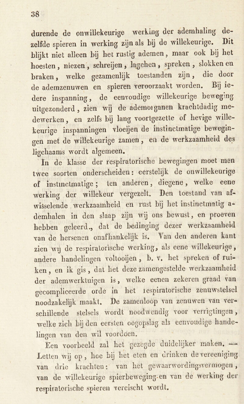 durende de on^iliekewrige werking der ademhaling de- zelfde spieren in werking zijn als bij de willekeurige. Dit blijkt niet alleen bij het rustig ademen, maar ook bij het hoesten , niezen , schreijen j lagchen ^ spreken ^ slokken en braken, welke gezamenlijk toestanden zijn, die door de ademzenuwen en spieren veroorzaakt worden. Bij ie- dere inspanning, de eenvoudige willekeurige bew eg mg uitgezonderd 5 zien wij de ademoiganen krachtdadig me- dewerken , en zelfs bij lang voortgezette of hevige wille- keurige inspanningen vloeijen de instinctmatige bewegin- gen met de willekeurige zamen, en de werkzaamheid des ligchaams wordt algemeen. In de klasse der respiratorische bewegingen moet men twee soorten onderscheiden: eerstelijk de onwillekeurige of instinctmatige; ten anderen, diegene, welke eene werking der willekeur vergezelt. Den toestand van af- wisselende w^erkzaamheid en rust bij het instinctmatig a- demhalen in den slaap zijn wij ons bewust, en proeven hebben geleerd., dat de bedinging dezer werkzaamheid van de hersenen onafhankelijk is. Yaii den anderen kant zien wy de respiratorische werking, als eene Avillekeurige, andere handelingen voltooijen, b. v. het spreken of rui- ken , en ik gis , dat het deze zamengestelde w'erkzaamheid der ademw'erktuigen is, welke eenen zekeren graad van gecompliceerde orde in het lespiratorisclie zenuwstelsel noodzakelijk maakt. De zamenloop van zenuw'en van ver- schillende stelsels wordt noodwendig voor verrigtingen, w'elke zich bij den eersten oogopslag als eenvoudige hande- lingen van den wil voordoen. Een voorbeeld zal het gezegde duidelijker maken. — Letten wij op, hoe bij het eten en drinken devereeniging van drie krachten: van het gewaarwordingsvermogen, van de willekeurige spierbeweging, en van de werking der respiratorische spieren vereischt wordt.