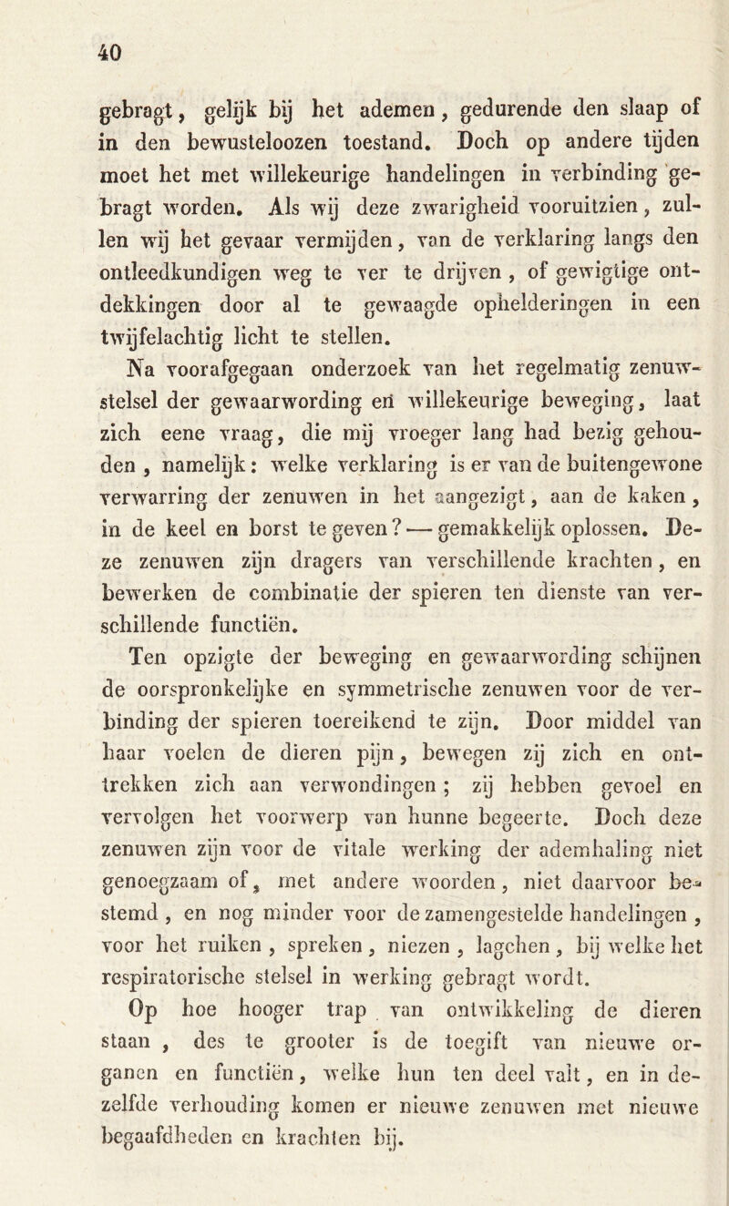 gebragt, gelijk bij het ademen, gedurende den slaap of in den bewusteloozen toestand. Doch op andere tijden moet het met willekeurige handelingen in verbinding 'ge- bragt worden. Als wij deze zw^arigheid vooruitzien, zul- len wdj het gevaar vermijden, van de verklaring langs den ontleedkundigen weg te ver te drijven , of gewigtige ont- dekkingen door al te gewaagde ophelderingen in een twijfelachtig licht te stellen. Na voorafgegaan onderzoek van het regelmatig zenuw- stelsel der gewaarwording eii willekeurige beweging, laat zich eene vraag, die mij vroeger lang had bezig gehou- den , namelijk: w elke verklaring is er van de buitengewone verw^arring der zenuwen in het aangezigt, aan de kaken, in de keel en borst te geven? — gemakkelijk oplossen. De- ze zenuwen zijn dragers van verschillende krachten, en bewerken de combinatie der spieren ten dienste van ver- schillende functiën. Ten opzigte der beweging en gewaarwording schijnen de oorspronkelijke en symmetrische zenuwen voor de ver- binding der spieren toereikend te zijn. Door middel van haar voelen de dieren pijn, bewegen zij zich en ont- trekken zich aan verw'ondingen; zij hebben gevoel en vervolgen het voorwerp van hunne begeerte. Doch deze zenuwen zijn voor de vitale werking der ademhaling niet genoegzaam of^ met andere W'oorden, niet daarvoor be^ stemd , en nog minder voor de zamengestelde handelingen , voor het ruiken , spreken , niezen , lagchen , bij w elke het respiratorische stelsel in werking gebragt wordt. Op hoe hooger trap van ontwikkeling de dieren staan , des te grooter is de toegift van nieuw'e or- ganen en functiën, welke hun ten deel valt, en in de- zelfde verhouding komen er nieuwe zenuwen met nieuwe begaafdheden en krachten bij.