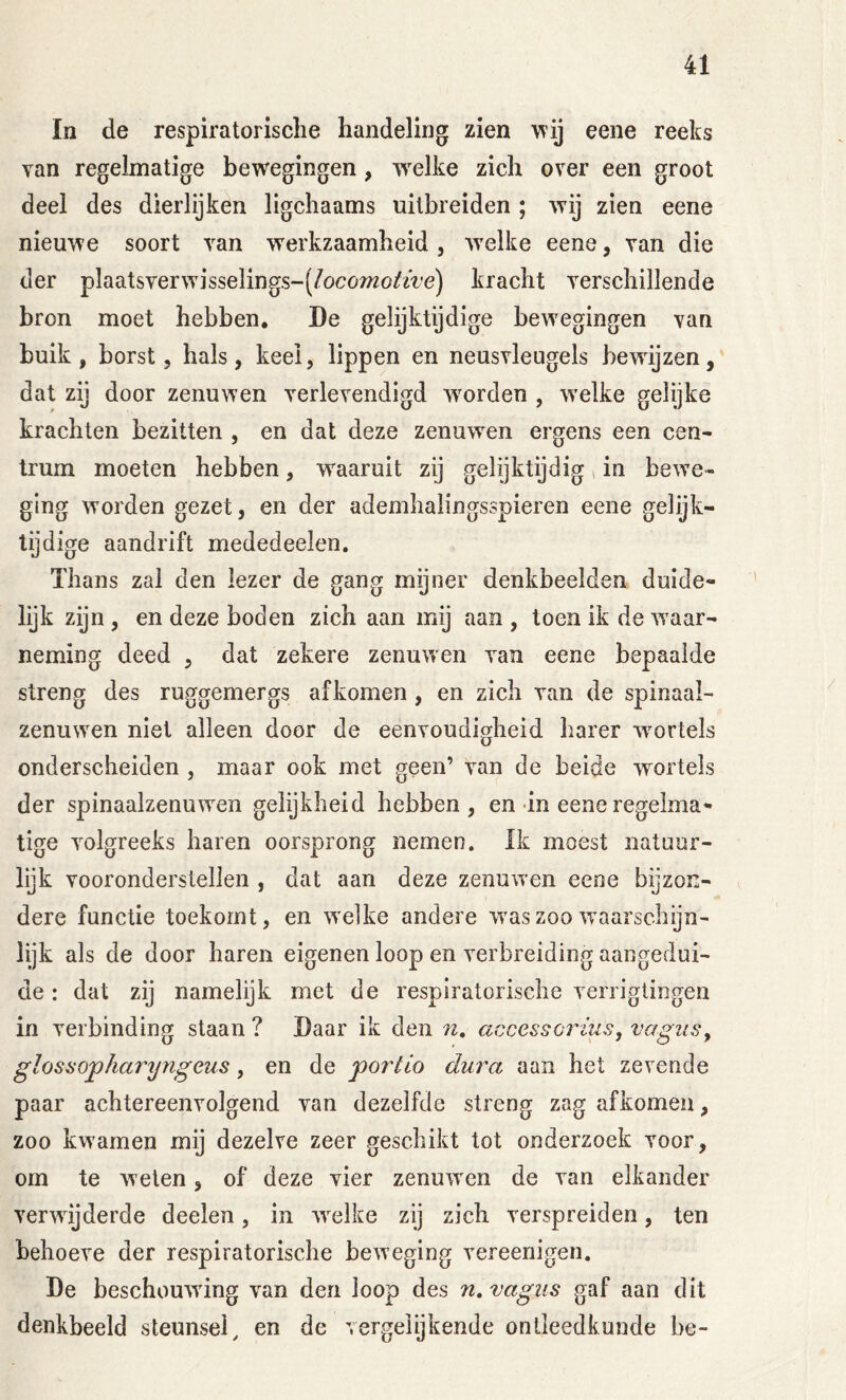 In de respiratorische handeling zien \^’ij eene reeks van regelmatige bewegingen , w'elke zieh over een groot deel des dierlijken ligchaams uitbreiden ; wij zien eene nieuwe soort van werkzaamheid, welke eene, van die der plaatsverwisselings-(/oco7?20ifiVe) kracht verschillende bron moet hebben, De gelijktijdige bewegingen van buik, borst 5 hals, keel, lippen en neusvleugels bewijzen, dat zij door zenuwen verlevendigd worden , welke gelijke krachten bezitten , en dat deze zenuwen ergens een cen- trum moeten hebben, w^aaruit zij gelijktijdig»in bewe- ging worden gezet, en der ademhalingsspieren eene gelijk- tijdige aandrift mededeelen. Thans zal den lezer de gang mijner denkbeelden duide- lijk zijn , en deze boden zich aan mij aan , toen ik de waar- neming deed , dat zekere zenuwen van eene bepaalde streng des ruggemergs af komen, en zich van de spinaal- zenuwen niet alleen door de eenvoudigheid harer wortels onderscheiden , maar ook met geen’ van de beide wortels der spinaalzenuwen gelijkheid hebben, en in eene regelma- tige volgreeks haren oorsprong nemen. Ik moest natuur- lijk vooronderstellen , dat aan deze zenuwen eene bijzon- dere functie toekomt, en welke andere was zoo waarschijn- lijk als de door haren eigenen loop en verbreiding aangedui- de : dat zij namelijk met de respiratorische verrigtingen in verbinding staan ? Daar ik den n, accessorius, vagus^ glossopharyngeus, en de portio dura aan het zevende paar achtereenvolgend van dezelfde streng zag afkomeu, zoo kwamen mij dezelve zeer geschikt tot onderzoek voor, om te welen, of deze vier zenuwen de van elkander verwijderde deelen, in welke zij zich verspreiden, ten behoeve der respiratorische beweging vereenigen. De beschouwing van den loop des n» vagiis gaf aan dit denkbeeld steunsel, en de vergelijkende ontleedkunde be-