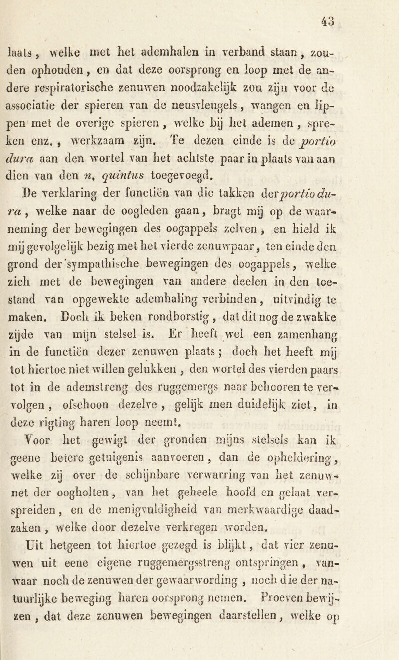 laals 5 welkö met het ademhalen in rerband staan , zou- den ophouden, en dat deze oorsprong en loop met de an- dere respiratorische zenuwen noodzakelyk zou zijn voor de associatie der spieren van de neusyleugels, wangen en lip- pen met de overige spieren , w'^eike bij het ademen, spre- ken enz. , werkzaam zijn. Te dezen einde is de po7'tm dura aan den wortel van het achtste paar in plaats van aan dien van den quinius toegevoegd, De verklaring der functiën van die takken dQYporHodu- ra , welke naar de oogleden gaan, bragt mij op de w aar« neming der bewegingen des oogappels zelven ^ en hield ik mij gevolgeiijk bezig met het vierde zenuwpaar, ten einde den grond der “sympathische bewegingen des oogappels, welke zich met de bewegingen van andere deelen in den toe- stand van opge^vekte ademhaling verbinden, uitvindig te maken. Doch ik beken rondborstig, dat dit nog de zwakke zijde van mijn stelsel is. Er heeft wel een zamenhang in de functiën dezer zenuwen plaats; doch het heeft mij tot hiertoe niet willen gelukken , den wortel des vierden paars tot in de ademstreng des ruggemergs naar behcoren te ver« volgen , ofschoon dezelve , gelijk men duidelijk ziet, in deze rigting haren loop neemt, Yoor het gewigt der gronden mijns stelsels kan ik geene betere getuigenis aanvoeren, dan de opheldering, w^elke zij over de schijnbare verwarring van het zenuw- net der oogholten, van het geheele hoofd en gelaat ver- spreiden , en de menigvuldigheid van merkwaardige daad- zaken , welke door dezelve verkregen worden. Uit hetgeen tot hiertoe gezegd is blijkt, dat vier zenu- wen uit eene eigene ruggemergsstreng ontspringen, van- waar noch de zenuw'en der gewaarwording , noch die der na- tuurlyke beweging haren oorsprong nemen. Proeven bewij-^ zen , dat deze zenuw^en bewegingen daarstellen, welke op