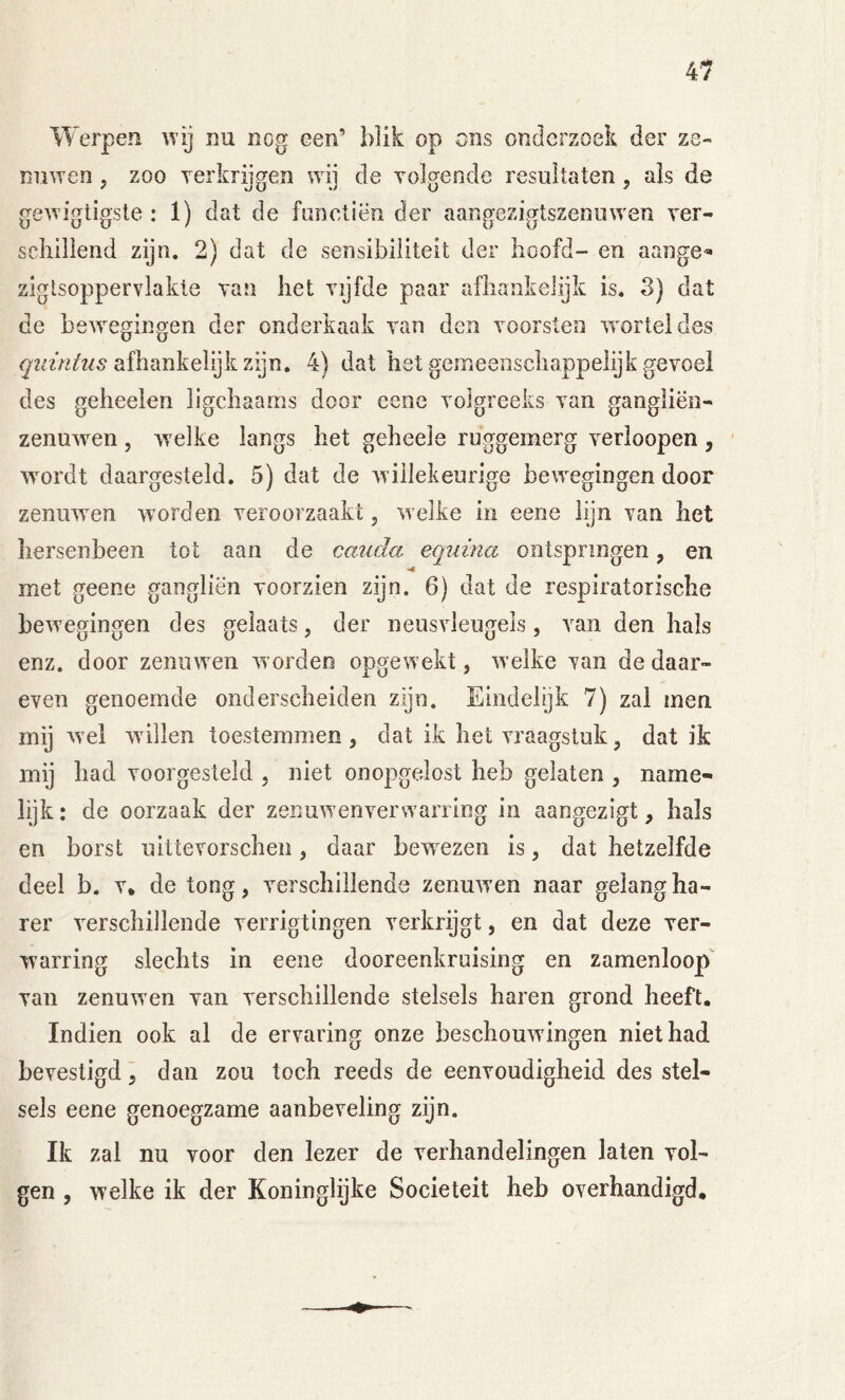 Werpen wij nu nog een’ blik op ons onderzoek der ze- nuwen , zoo yerkrijgen wij de Tolgende resultaten, ais de gewigtigste : 1) dat de fnnetiën der aangezigtszenuwen ver- schillend zijn. 2) dat de sensibiliteit der hoofd- en aange« ziglsoppervlakle van het vijfde paar afhankelyk is. 3) dat de bewegingen der onderkaak van den voorsten w^orteldes afhankelijk zijn. 4) dat het gemeenschappelijk gevoel des geheelen ligchaams door cene volgreeks van gangliën- zenuw^en, w’elke langs het geheele ruggemerg verloopen, ' wmrdt daargesteld. 5) dat de w illekeurige bewegingen door zenuwen worden veroorzaakt, welke in eene lijn van het hersenbeen tot aan de caudci equina ontspringen, en met geene gangliën voorzien zijn. 6) dat de respiratorische bewegingen des gelaats, der neusvleugels, van den hals enz. door zenuw en w orden opgewekt, welke van de daar- even genoemde onderscheiden zijn. Eindelijk 7) zal men mij wel willen toestemmen , dat ik het vraagstuk, dat ik mij had voorgesteld , niet onopgedost heb gelaten , name- lijk : de oorzaak der zenuwenversvarring in aangezigt, hals en borst uittevorschen, daar bew^ezen is, dat hetzelfde deel b. v, de tong, verschillende zenuwen naar gelangha- rer verschillende verrigtingen verkrijgt, en dat deze ver- warring slechts in eene dooreenkruising en zamenloop*^ van zenuwen van verschillende stelsels haren grond heeft. Indien ook al de ervaring onze beschouwingen niet had bevestigd, dan zou toch reeds de eenvoudigheid des stel- sels eene genoegzame aanbeveling zijn. Ik zal nu voor den lezer de verhandelingen laten vol- gen , welke ik der Koninglijke Sociëteit heb overhandigd.