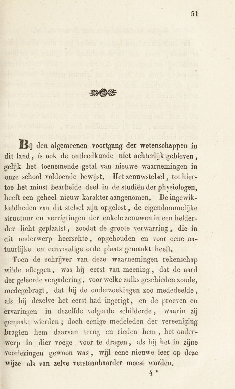 Bu den algemeenen voortgang der vretensehappen in dit land, is ook de ontleedkunde niet achterlijk gebleven , gelijk het toenemende getal van nieuwe waarnemingen in onze school voldoende bewijst. Het zenuwstelsel, tot hier- toe het minst bearbeide deel in de studiën der physiologen, heeft een geheel nieuw karakter aangenomen. He ingewik- keldheden van dit stelsel zijn opgelost, de eigendommelijke structuur en verrigtingen der enkele zenuwen in een helder- der licht geplaatst, zoodat de groote verwarring, die in dit onderwerp heerschte, opgehouden en voor eene na- tuurlijke en eenvoudige orde plaats gemaakt heeft. Toen de schrijver van deze waarnemingen rekenschap wilde afleggen, Avas hij eerst van meening, dat de aard der geleerde vergadering, voor Avelke zulks geschieden zoude, medegebragt, dat hij de onderzoekingen zoo mededeelde, als hij dezelve het eerst had ingerigt, en de proeven en ervaringen in dezelfde volgorde schilderde, waarin zij gemaakt Avierden ; doch eenige medeleden der vereeniging bragten hem daarvan terug en rieden hem, het onder- AVQrp in dier voege voor te dragen, als hij het in zijne voorlezingen gewoon Avas, wijl eene nieuAve leer op deze wijze als van zelve verstaanbaarder moest Avorden. 4 ^