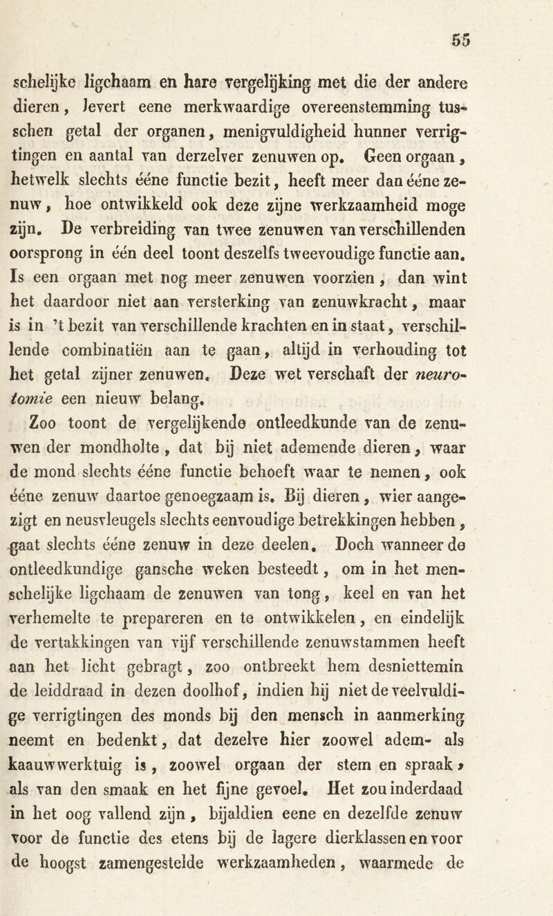 schelijke ligchaam en hare tergelijking met die der andere dieren, Jevert eene merkwaardige oYereenstemming tus- sehen getal der organen, menigvuldigheid hunner verrig« tingen en aantal van derzelver zenuwen op. Geen orgaan , hetwelk slechts ééne functie bezit, heeft meer dan ééne ze- nuw , hoe ontwikkeld ook deze zijne werkzaamheid moge zijn, De verbreiding van twee zenuwen van verschillenden oorsprong in één deel toont deszelfs tweevoudige functie aan, Is een orgaan met nog meer zenuwen voorzien, dan wint het daardoor niet aan versterking van zenuwkracht, maar is in ’t bezit van verschillende krachten en in staat, verschil- lende combinatiën aan te gaan, altijd in verhouding tot het getal zijner zenuwen. Deze w^et verschaft der neuro^ tomie een nieuw belang. Zoo toont de vergelijkende ontleedkunde van de zenu- wen der mondholte , dat bij niet ademende dieren, waar de mond slechts ééne functie behoeft waar te nemen, ook ééne zenuw daartoe genoegzaam is. Bij dieren, wier aange- zigt en neusvleugels slechts eenvoudige betrekkingen hebben , gaat slechts ééne zenuw in deze deelen. Doch wanneerde ontleedkundige gansche weken besteedt, om in het men- schelijke ligchaam de zenuwen van tong, keel en van het verhemelte te prepareren en te ontwikkelen, en eindelijk de vertakkingen van vijf verschillende zenuwstammen heeft aan het licht gebragt, zoo ontbreekt hem desniettemin de leiddraad in dezen doolhof, indien hij niet de veelvuldi- ge verrigtingen des monds bij den mensch in aanmerking neemt en bedenkt, dat dezelve hier zoowel adem- als kaauw werk tuig is, zoowel orgaan der stem en spraak > als van den smaak en het fijne gevoel. Het zou inderdaad in het oog vallend zijn, bijaldien eene en dezelfde zenuw voor de functie des etens bij de lagere dierklassen en voor de hoogst zamengestelde w'erkzaamheden, waarmede de