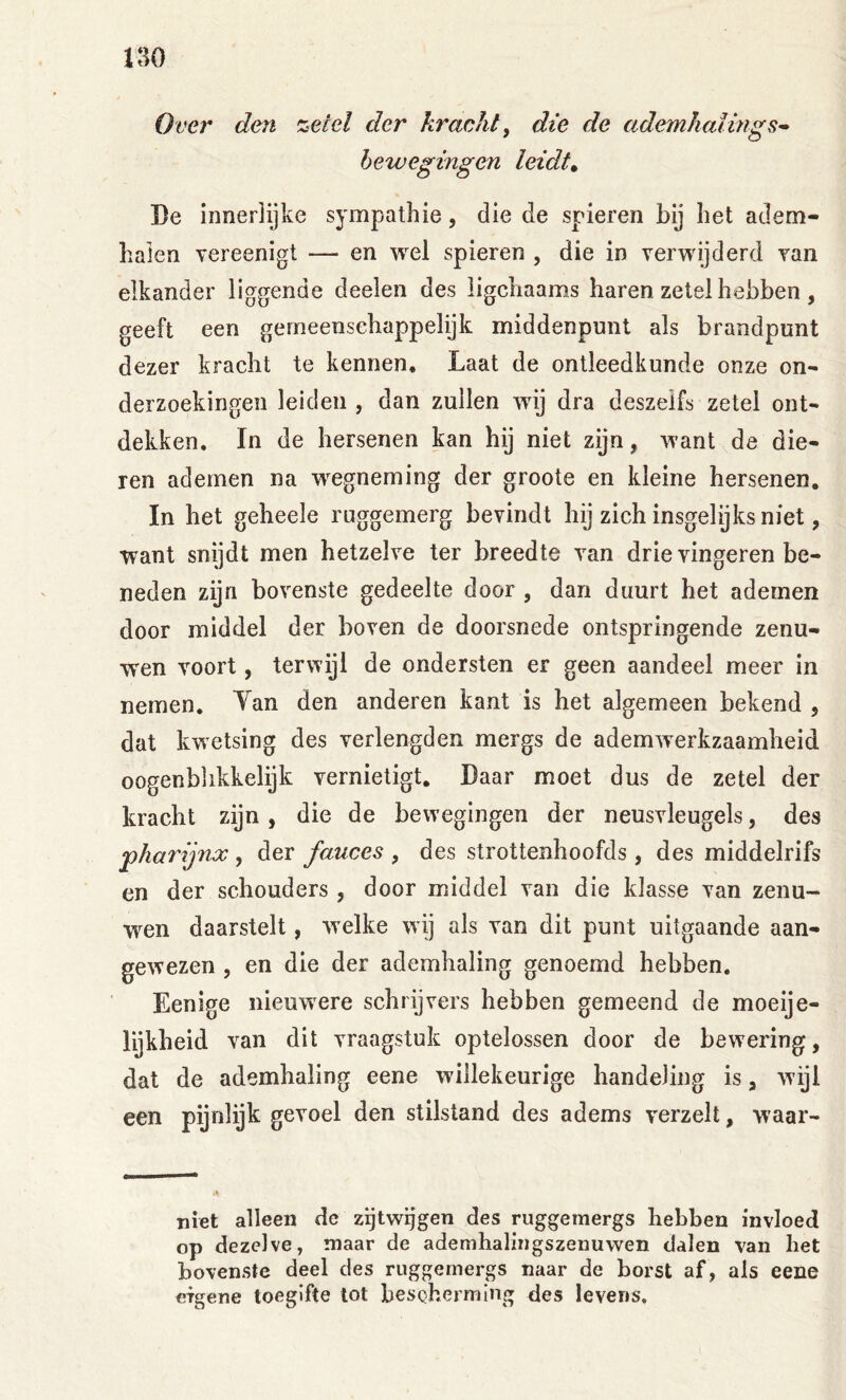 Over den zetel der kracht, die de ademhaling bewegingen leidig Be innerlijke sympathie, die de spieren bij het adem- halen yereenigt — en wel spieren , die in verwijderd van elkander liggende deelen des ligchaams haren zetel hebben , geeft een gemeenschappelijk middenpunt als brandpunt dezer kracht te kennen. Laat de ontleedkunde onze on- derzoekingen leiden , dan zuilen wij dra deszeifs zetel ont- dekken. In de hersenen kan hij niet zijn, want de die- ren ademen na wegneming der groote en kleine hersenen. In het geheele ruggemerg bevindt hij zich insgelijks niet, want snijdt men hetzelve ter breedte van drie vingeren be- neden zijn bovenste gedeelte door , dan duurt het ademen door middel der boven de doorsnede ontspringende zenu- w'en voort, terwijl de ondersten er geen aandeel meer in nemen. Tan den anderen kant is het algemeen bekend , dat kwetsing des verlengden mergs de ademwerkzaamheid oogenblikkelijk vernietigt. Daar moet dus de zetel der kracht zijn, die de bewegingen der neusvleugels, des pharijnx , der fauces , des strottenhoofds, des middelrifs en der schouders , door middel van die klasse van zenu- wen daarstelt, w'elke wdj als van dit punt uitgaande aan- gewezen , en die der ademhaling genoemd hebben. Eenige nieuwere schrijvers hebben gemeend de moeije- lijkheid van dit vraagstuk optelossen door de bewering, dat de ademhaling eene willekeurige handeling is, wijl een pijnlijk gevoel den stilstand des adems verzeil, waar- iiiet alleen de zijtwijgen des ruggemergs hebben invloed op dezelve, maar de adenihalingszenuwen dalen van het bovenste deel des ruggemergs naar de borst af, als eene eigene toegifte tot bescherming des levens.