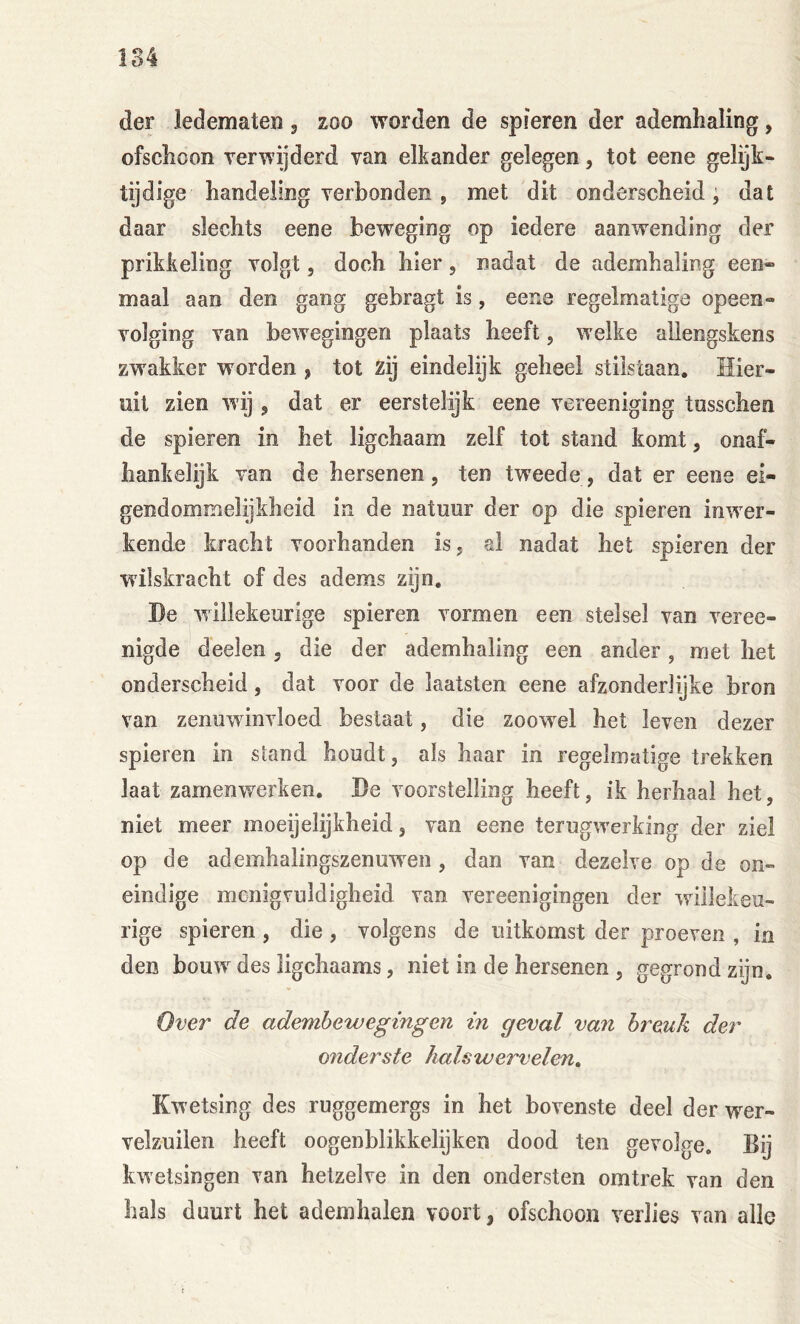 der ledematen , zoo worden de spieren der ademhaling, ofschoon verwijderd van elkander gelegen, tot eene gelijk- tijdige handeling verbonden , met dit onderscheid; dat daar slechts eene beweging op iedere aanwending der prikkeling volgt, doch hier, nadat de ademhaling een- maal aan den gang gebragt is, eene regelmatige opeen- volging van bew^egingen plaats heeft, w elke aliengskens zwakker worden , tot zij eindelijk geheel stilstaan. Hier- uit zien wij j dat er eerstelijk eene vereeniging tusschen de spieren in het ligchaam zelf tot stand komt, onaf- hankelijk van de hersenen, ten tweede, dat er eene ei- gendommelijkheid in de natuur der op die spieren inw'er- kende kracht voorhanden is, al nadat het spieren der wilskracht of des adems zijn. De willekeurige spieren vormen een stelsel van veree- nigde deelen , die der ademhaling een ander, met het onderscheid, dat voor de laatsten eene afzonderlijke bron van zenuwinvloed bestaat, die zoowel bet leven dezer spieren in stand houdt, als haar in regelmatige trekken laat zamenwerken. De voorstelling heeft, ik herhaal het, niet meer moeijelijkheid, van eene terugw'erking der ziel op de ademhalingszenuw^en , dan van dezelve op de on- eindige menigvuldigheid van vereenigingen der willekeu- rige spieren , die , volgens de uitkomst der proeven , in den bouw des ligchaams, niet in de hersenen , gegrond zijn. Over de adembewegingen in geval van breuk der onderste halswervelen» Kwetsing des ruggemergs in het bovenste deel der wer- velzuilen beeft oogenblikkelijken dood ten gevolge. Bij kwetsingen van hetzelve in den ondersten omtrek van den bals duurt bet ademhalen voort, ofschoon verlies van alle