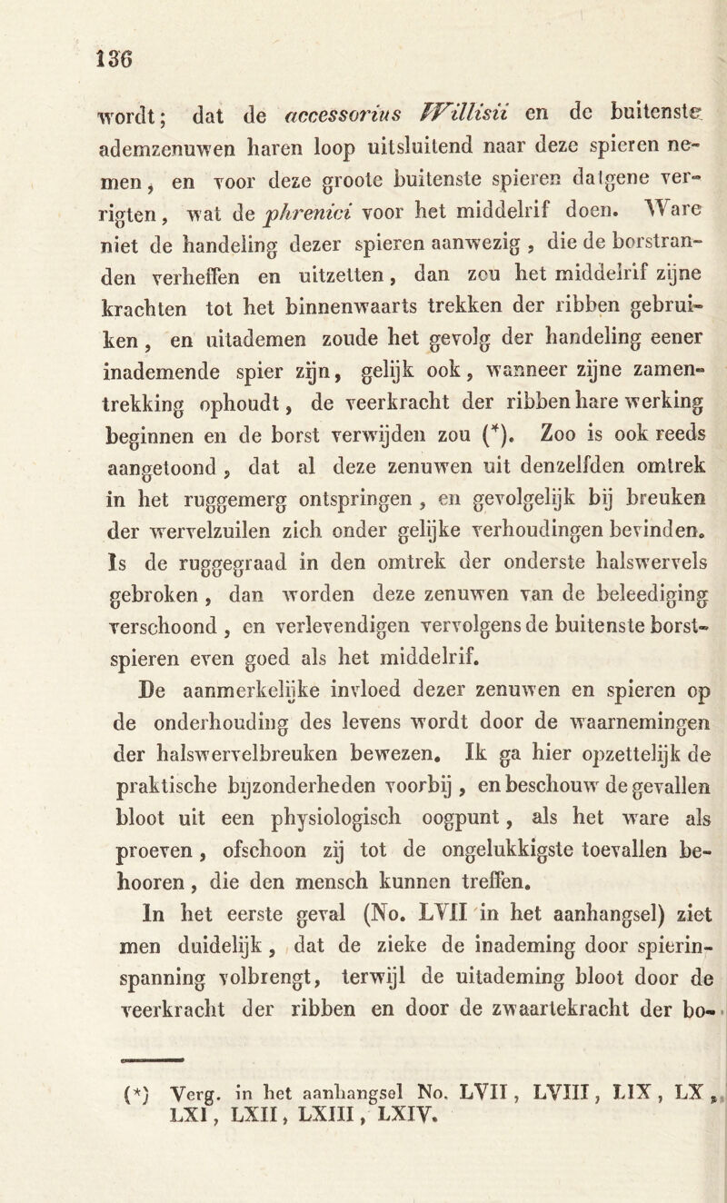 wordt; dat de accessoiHus TVillisii en de buitenste ademzenuwen haren loop uitsluitend naar deze spieren ne- men j en Toor deze groote buitenste spieren datgene ver» rigten , wat jphrenici voor het middelrif doen. ^Yare niet de handeling dezer spieren aanwezig , die de borstran- den verheffen en uitzetten, dan zou het middelrif zyne krachten tot het binnenwaarts trekken der ribben gebrui» ken, en uitademen zoude het gevolg der handeling eener inademende spier zijn, gelijk ook, wanneer zijne zamen- trekking ophoudt, de veerkracht der ribben hare werking beginnen en de borst verwijden zou Zoo is ook reeds aangetoond , dat al deze zenuwen uit denzelfden omtrek in het ruggemerg ontspringen , en gevolgelijk bij breuken der wervelzuilen zich onder gelijke verhoudingen bevindeUo Is de ruggegraad in den omtrek der onderste halswervels gebroken , dan worden deze zenuwen van de beleediging verschoond, en verlevendigen vervolgens de buitenste borst- spieren even goed als het middelrif. De aanmerkelijke invloed dezer zenuwen en spieren op de onderhouding des levens wordt door de waarnemingen der halsw ervelbreuken bewezen* Ik ga hier opzettelijk de praktische bijzonderheden voorbij, en beschouw^ de gevallen bloot uit een physiologisch oogpunt, als het ware als proeven, ofschoon zij tot de ongelukkigste toevallen be- hooren, die den mensch kunnen treffen, In het eerste geval (No. LYII in het aanhangsel) ziet men duidelijk, dat de zieke de inademing door spierin- spanning volbrengt, terwijl de uitademing bloot door de veerkracht der ribben en door de zwaartekracht der bo-* (*} Verg. in het aanhangsel No. LYII, LVIII, tlX , LX LXI, LXII, LXIII, LXIV.