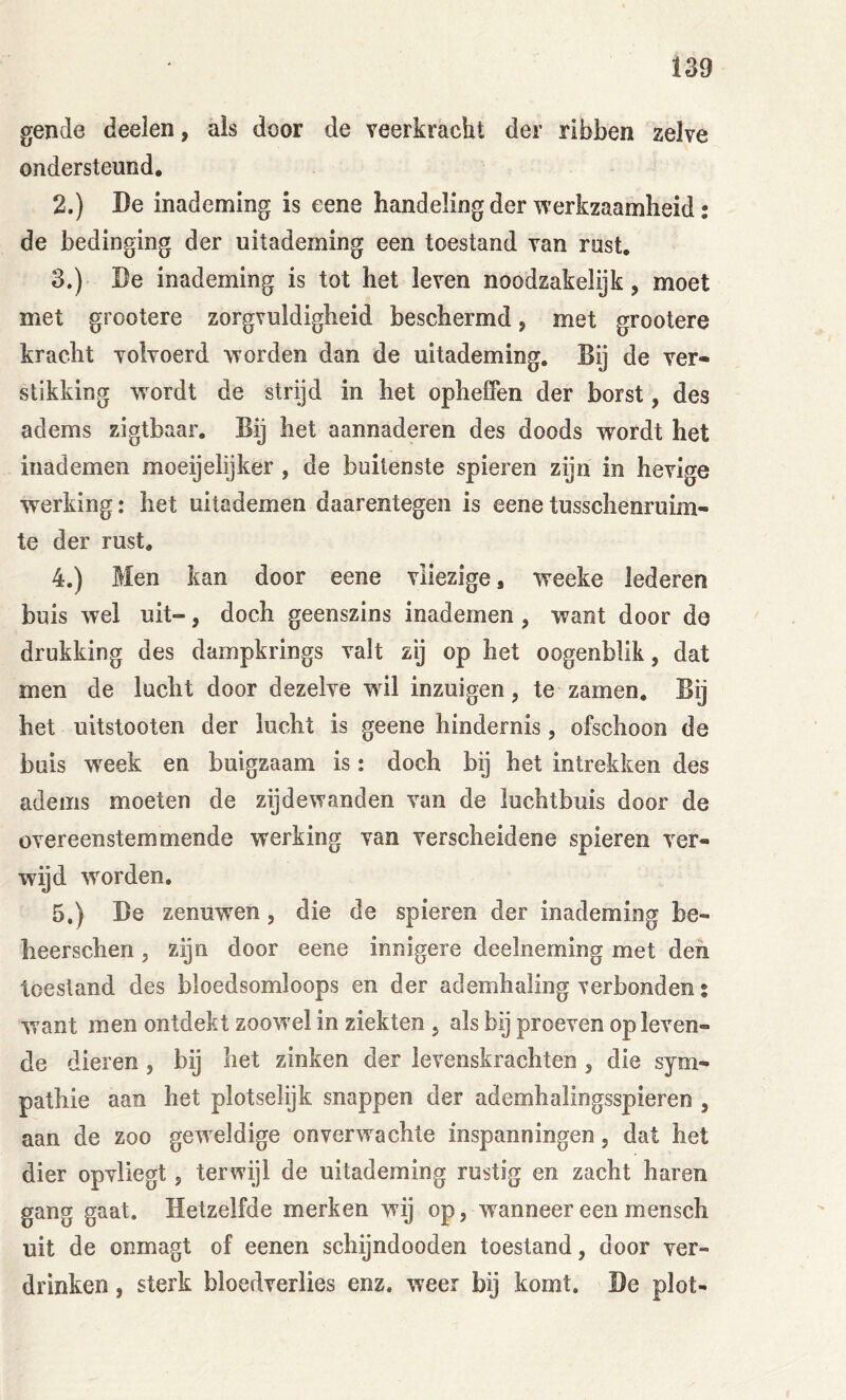 gende deelen, als door de veerkracht der ribben zelve ondersteund, 2. ) De inademing is eene handeling der werkzaamheid; de bedinging der uitademing een toestand van rust. 3. ) De inademing is tot het leven noodzakelijk, moet met grootere zorgvuldigheid beschermd, met grootere kracht volvoerd worden dan de uitademing. Bij de ver- stikking wordt de strijd in het opheffen der borst, des adems zigtbaar. Bij het aannaderen des doods wordt het iiiademen moeijelijker , de buitenste spieren zijn in hevige werking: het uitademen daarentegen is eene tusschenruim- te der rust. 4. ) Men kan door eene vliezige, weeke lederen buis wel uit-, doch geenszins inademen , want door de drukking des dampkrings valt zij op het oogenblik, dat men de lucht door dezelve wil inzuigen, te zamen. Bij het uitstooten der lucht is geene hindernis, ofschoon de buis week en buigzaam is: doch bij het intrekken des adems moeten de zij de wanden van de luchtbuis door de overeenstemmende werking van verscheidene spieren ver- wijd worden. 5. ) De zenuw^en, die de spieren der inademing be- heerschen, zijn door eene innigere deelneming met den toestand des bloedsomloops en der ademhaling verbonden • want men ontdekt zoowel in ziekten , als bij proeven op leven- de dieren, bij het zinken der levenskrachten , die sym- pathie aan het plotselijk snappen der ademhalingsspieren , aan de zoo geweldige onverwachte inspanningen, dat het dier opvliegt, terwijl de uitademing rustig en zacht haren gang gaat. Hetzelfde merken wij op, w anneer een mensch uit de onmagt of eenen schijndooden toestand, door ver- drinken , sterk bloedverlies enz. weer bij komt. De plot-