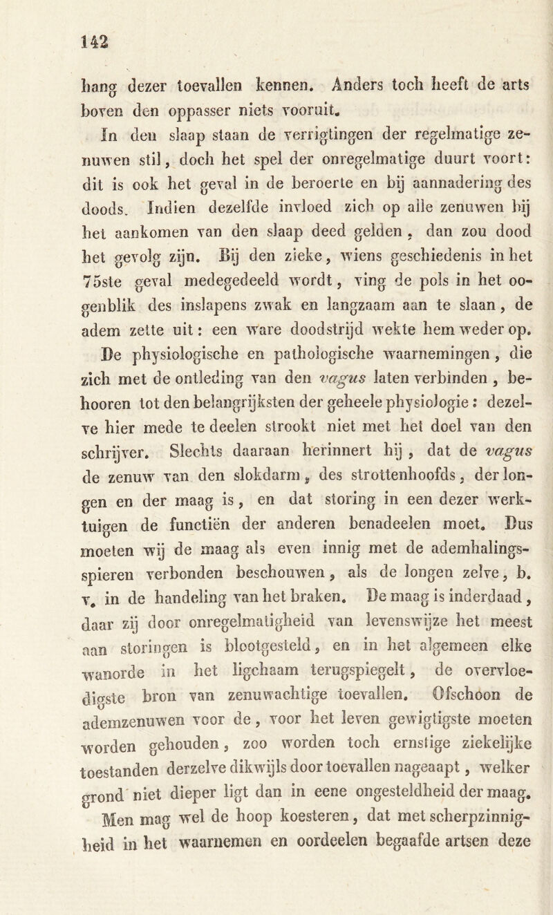 hang dezer toevallen kennen. Anders toch heeft de arts boven den oppasser niets vooruit. ïn den slaap staan de verrigtingen der regelmatige ze- nu^ven stil, doch het spel der onregelmatige duurt voort: dit is ook het geval in de beroerte en bij aannadering des doods. Indien dezelfde invloed zich op alle zenuwen bij het aankomen van den slaap deed gelden . dan zou dood het gevolg zijn. Bij den zieke, wiens geschiedenis inliet 75ste geval medegedeeld wordt, ving de pols in het oo- genblik des inslapens zwak en langzaam aan te slaan, de adem zette uit: een ware doodstrijd wekte hem weder op. Be physiologische en pathologische waarnemingen , die zich met de ontleding van den vagus laten verbinden , be- lmoren lot den belangrijksten der geheele physiologie; dezel- ve hier mede te deelen strookt niet met het doel van den schrijver. Slechts daaraan herinnert hij , dat de vagus de zenuw van den slokdarm ^ des strottenhoofds, der lon- gen en der maag is, en dat storing in een dezer werk- tuigen de functiën der anderen benadeelen moet, Bus moeten wij de maag ah even innig met de ademhalings- spieren verbonden beschouwen, als de longen zelve, b. V, in de handeling van het braken. Be maag is inderdaad, daar zij door onregelmatigheid van levenswijze het meest aan storingen is blootgesteld, en in bet algemeen elke wanorde in het ligchaam terugspiegelt, de overvloe- digste bron van zenuwaclitige toevallen. Ofschoon de ademzenuwen voor de, voor het leven gewigtigste moeten worden gehouden, zoo worden toch ernstige ziekelijke toestanden derzelve dikwijls door toevallen nageaapt, welker grond' niet dieper ligt dan in eene ongesteldheid der maag. Men mag wel de hoop koesteren, dat met scherpzinnig- heid in het waarnemen en oordeelen begaafde artsen deze