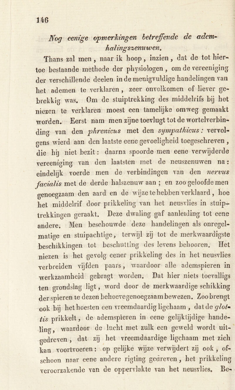 Nog eenige opmerkingen betreffende de adem^ halings%enuwen. Thans zal men, naar ik hoop, inzien, dat de tot hier- toe bestaande methode der physiologen , om de vereeniging der Yerschillende deelen inde menigvuldige handelingen van het ademen te verklaren , zeer onvolkomen of liever ge- brekkig was. Om de stuiptrekking des middelrifs bij het niezen te verklaren moest een tamelijke omweg gemaakt worden. Eerst nam men zijne toevlugt tot de w^ortelverbin- ding van den phrenicus met den sympathicus: vervol- gens wderd aan den laatste eene gevoeligheid toegeschreven , die hi] niet bezit: daarna spoorde men eene verwijderde vereeniging van den laatsten met de neuszenuwen na: eindelijk voerde men de verbindingen van den nervus facialis met de derde halszemiw aan ; en zoo geloofde men genoegzaam den aard en de wijze te hebben verklaard, hoe het middelrif door prikkeling van het neusvlies in stuip- trekkingen geraakt. Deze dwaling gaf aanleiding tot eene andere. Men beschouwde deze handelingen als onregel- matige en stuipachtige, terwijl zij tot de merkrvaardigste beschikkingen tot bescliulting des levens behooren. Het niezen is het gevolg eener prikkeling des in het neusvlies verbreiden vijfden paars, waardoor alle ademspieren in werkzaamheid gebragt woorden. Dat hier niets toevalligs ten grondslag ligt, w'ord door de merkwaardige schikking der spieren te dezen behoevegenoegzaam bew^ezen. Zoo brengt ook bij het hoesten een vreemdaardig ligchaam , dat de glol-» tis prikkelt, de ademspieren in eene gelijktijdige hande- ling, waardoor de lucht met zulk een geweld wordt uit- gedreven , dat zij het vreemdaardige ligchaam met zich kan voortvoeren: op gelijke wijze verwijdert zij ook, of- schoon naar eene andere rigting gedreven, het prikkeling veroorzakende van de oppervlakte van het neusvlies, Be-