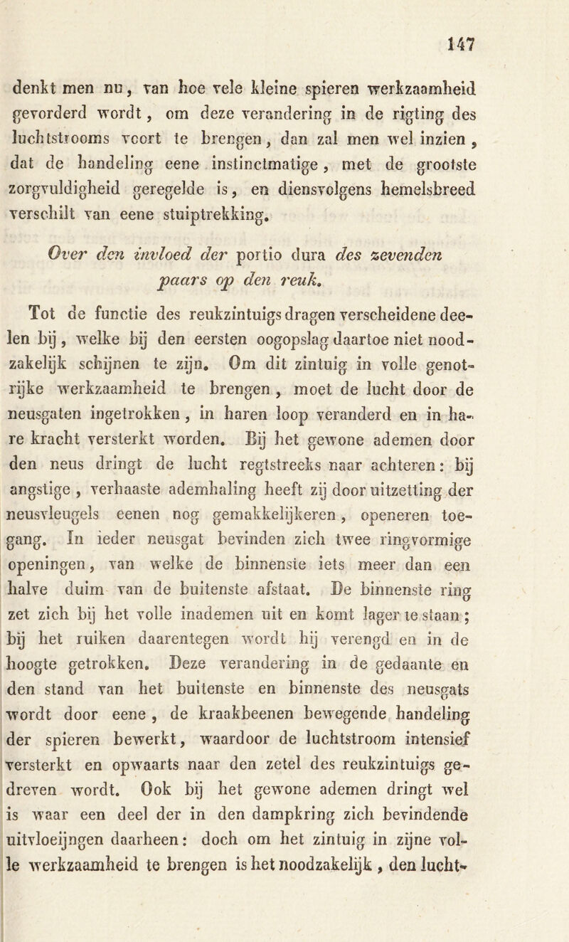 denkt men nn, tan hoe vele kleine spieren werkzaamheid gevorderd wordt, om deze verandering in de rigting des luchtstiooms voort te brengen, dan zal men wel inzien, dat de handeling eene instinctmatige, met de grootste zorgvuldigheid geregelde is, en diensvolgens hemelsbreed verschilt van eene stuiptrekking. Over den invloed der portio dura des %evenden paars op den reuk. Tot de functie des reukzintuigs dragen verscheidene dee- len bij, welke bij den eersten oogopslag daartoe niet nood- zakelijk schijnen te zijn. Om dit zintuig in volle genot- rijke werkzaamheid te brengen , moet de lucht door de neusgaten ingetrokken, in haren loop veranderd en in ha- re kracht versterkt wwden. Bij het gewone ademen door den neus dringt de lucht regtstreeks naar achteren: bij angstige , verhaaste ademhaling heeft zij door uitzetting der neusvleugels eenen nog gemakkeiijkeren, openeren toe- gang. In ieder neusgat bevinden zich twee ringvormige openingen, van welke de binnenste iets meer dan een halve duim van de buitenste afstaat. Be binnenste ring zet zich bij het voile inademen uit en komt lager le staan; bij het ruiken daarentegen wordt hij verengd en in de hoogte getrokken, Beze verandering in de gedaante en den stand van het buitenste en binnenste des neusgats wordt door eene , de kraakbeenen bewegende handeling der spieren bewerkt, w^aardoor de luchtstroom intensief versterkt en opwaarts naar den zetel des reukzintuigs ge- dreven wordt. Ook bij het gewone ademen dringt wel is waar een deel der in den dampkring zich bevindende uitvloeijngen daarheen: doch om het zintuig in zijne vol- le werkzaamheid te brengen is het noodzakelijk , den lucht-