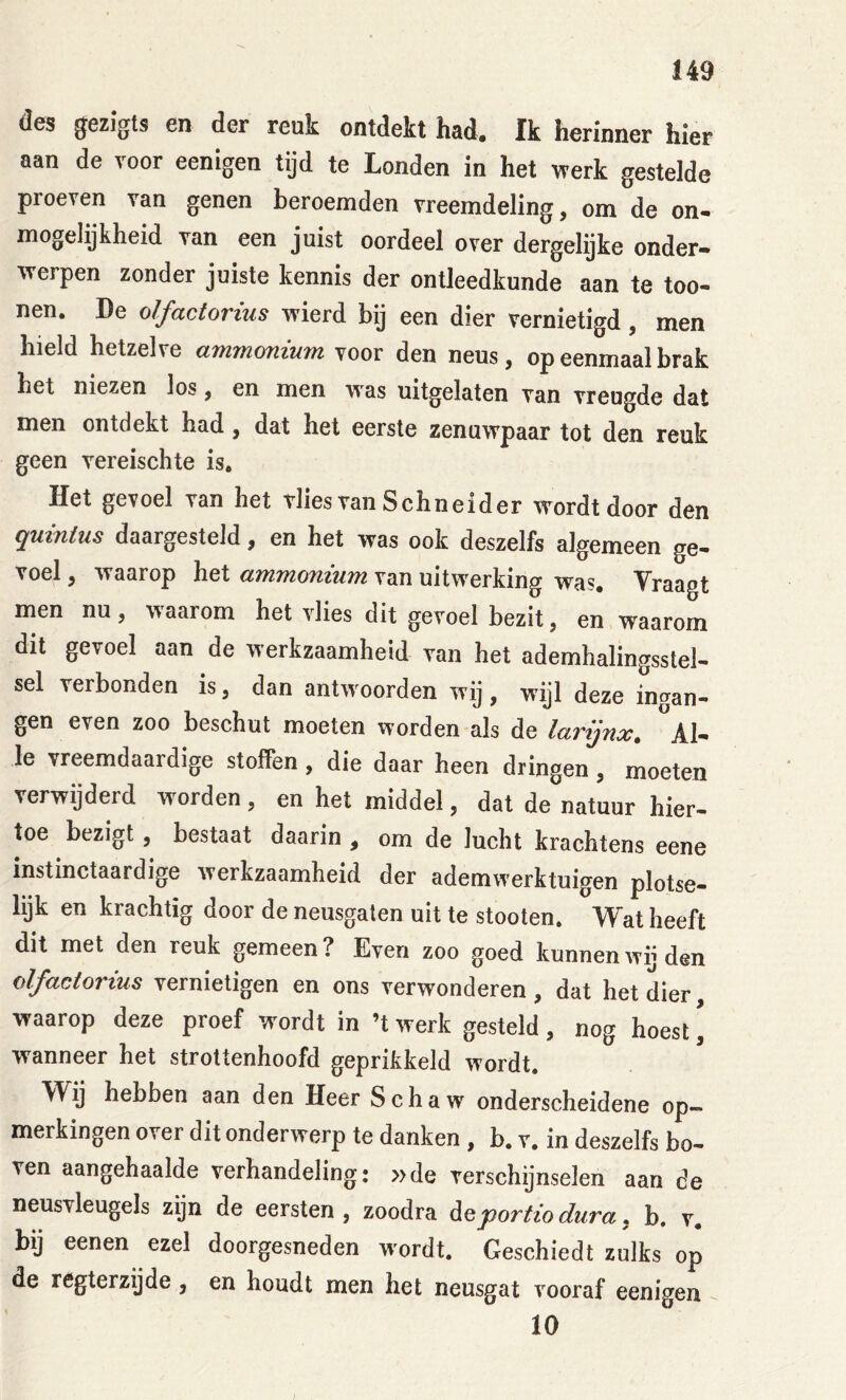 des gezigts en der reuk ontdekt had. Ik herinner hier aan de voor eenigen tijd te Londen in het werk gestelde proeven van genen beroemden vreemdeling, om de on- mogelijkheid van een juist oordeel over dergelijke onder- werpen zonder juiste kennis der ontleedkunde aan te too- nen. De olfactorius wierd bij een dier vernietigd, men hield hetzelve ammonium voor den neus, op eenmaal brak het niezen los, en men vras uitgelaten van vreugde dat men ontdekt had , dat het eerste zenuwpaar tot den reuk geen vereischte is. Het gevoel van het tlies van Schneider wordt door den quinius daargesteld, en het was ook deszelfs algemeen ge- voel , waarop het ammonium van uitwerking was. Vraagt men nu, waarom het vlies dit gevoel bezit, en waarom dit gevoel aan de werkzaamheid van het ademhalingsstel- sel verbonden is, dan antwoorden wij , wijl deze ingan- gen even zoo beschut moeten worden als de larijnx. aI- le vreemdaardige stoffen, die daar heen dringen, moeten verwijderd worden, en het middel, dat de natuur hier- toe bezigt, bestaat daarin , om de lucht krachtens eene instinctaardige werkzaamheid der ademwerktuigen plotse- lijk en krachtig door de neusgaten uit te stooten. Wat heeft dit met den reuk gemeen? Even zoo goed kunnenwg den olfactorius vernietigen en ons verwonderen, dat het dier waarop deze proef wordt in ’t werk gesteld, nog hoest \ wanneer het strottenhoofd geprikkeld wordt. Wij hebben aan den Heer Schaw onderscheidene op- merkingen over dit onderwerp te danken , b. v. in deszelfs bo- ven aangehaalde verhandeling: »de verschijnselen aan de neusvleugels zijn de eersten , zoodra deportio dura, b. v. bij eenen ezel doorgesneden wordt. Geschiedt zulks op de regterzijde, en houdt men het neusgat vooraf eenigen 10