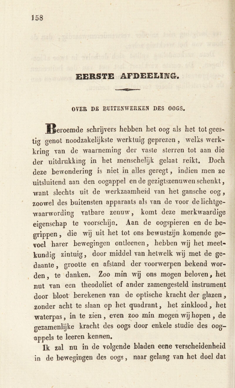 EERSTE AFBEELIWI^. OVEB DE BUITENWERKEN DES OOGS. ïleroemde schrijvers hebben het oog aïs het tot gees- tig genot noodzakelijkste werktuig geprezen , welks werk- kring van de waarneming der vaste sterren tot aan die der uitdrukking in het menschelijk gelaat reikt. Doch deze bewondering is niet in alles geregt, indien men ze uitsluitend aan den oogappel en de gezigtszenuwen schenkt, want slechts uit de werkzaamheid van het gansche oog, zoowel des buitensten apparaats als van de voor delichtge- waarwording vatbare zenuw, komt deze merkwaardige eigenschap te voorschijn. Aan de oogspieren en de be- grippen , die wnj uit het tot ons bewustzijn komende ge- voel harer bewegingen onlleenen, hebben wij het meet- kundig zintuig, door middel van hetwelk wij met de ge- daante , grootte en afstand der voorwerpen bekend wor- den, te danken. Zoo min wij ons mogen beloven, het nut van een theodoliet of ander zamengesteld instrument door bloot' berekenen van de optische kracht der glazen, zonder acht te slaan op het quadrant, het zinklood, het waterpas, in te zien , even zoo min mogen wij hopen , de gezamenlijke kracht des oogs door enkele studie des oog- appels te leeren kennen. Ik zal nu in de volgende bladen eene verscheidenheid in de bewegingen des oogs, naar gelang van het doel dat