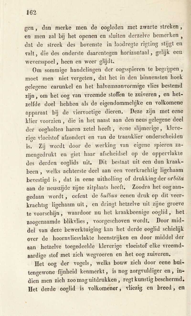 gen, dan merke men de oogleden met zwarte streken, en men zal bij het openen en sluiten derzeive bemerken ^ dat de streek des bovenste in loodregte ngting stijgt en valt 5 die des onderste daarentegen horizontaal, gelijk een weversspoel, heen en weer glijdt^ Om sommige handelingen der oogsspieren te begrijpen , moet men niet vergeten, dat het in den binnensten hoek gelegene carunkel en het halvemaanvormige vlies bestemd zijn, om het oog van vreemde stoffen te zuiveren , en het- zelfde doel hebben als de eigendommelijke en volkomene apparaat bij de viervoetige dieren» Deze zgn met eene klier voorzien, die in bet naast aan den neus gelegene deel der oogholten haren zetel heeft, eene slijmerige, kleve- rige vloeistof afzondert en van de traanklier onderscheiden is. Zij wordt door de w^erking van eigene spieren za- mengedrukt en giet haar afscheidsel op de oppervlakte des derden ooglids uit. Dit bestaat uit een dun kraak- been , welks achterste deel aan een veerkrachtig ligchaam bevestigd is, dat in eene uitholling of drukking der of aan de neuszijde zijne zitplaats beeft, Zoodra het oog aan- gedaan wordt, oefent de hulbus eenen druk op dit veer- krachtig ligchaam uit, en dringt hetzelve uit zijne groeve te voorschijn, waardoor nu het kraakbeenige ooglid, het zoogenaamde blikvlies, voorgeschoven wmrdt. Door mid- del van deze bew^erktuiging kan het derde ooglid schielijk over de hoornvliesvlakte heenstrijken en door middel der aan hetzelve toegedeelde kleverige vloeistof elke vreemd- aardige stof met zich wegvoeren en het oog zuiveren. Het oog der vogels, welks bouw zich door eene bui- tengewone fijnheid kenmerkt, is nog zorgvuldiger en, in- dien men zich zoo mag uitdrukken , regt kunstig beschermd. Het derde ooglid is volkomener, vliezig en breed, en