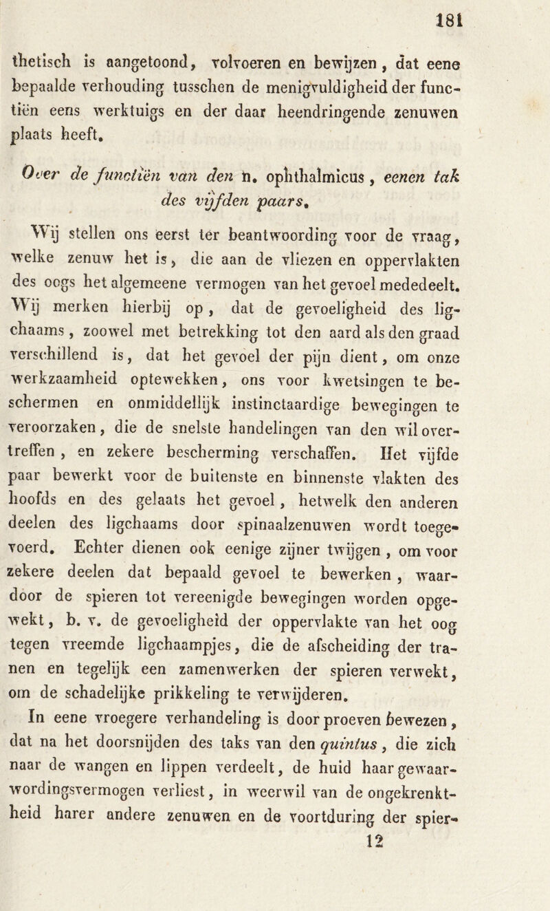 thetisch is aangetoond, rolvoeren en bewijzen, dat eene bepaalde verhouding tusschen de menigvuldigheid der func- tien eens werktuigs en der daar heendringende zenuwen plaats heeft. Over de fumiièn van den h, ophthalmicus, eenen tak des vijfden paars^ Wij stellen ons eerst tér beantwoording voor de vraag, welke zenuw het is, die aan de vliezen en oppervlakten des oogs hetalgemeene vermogen van het gevoel mededeelt. Wij merken hierbij op, dat de gevoeligheid des lig- chaams, zoowel met betrekking tot den aard als den graad vers(^hillend is, dat het gevoel der pijn dient, om onze werkzaamheid optewekken, ons voor kwetsingen te be- schermen en onmiddellijk instinctaardige bewegingen te veroorzaken, die de snelste handelingen van den wil over- treffen , en zekere bescherming verschaffen. Het Tijfde paar bewerkt voor de buitenste en binnenste vlakten des hoofds en des gelaats het gevoel, hetwelk den anderen deelen des ligchaams door spinaalzenuwen w'ordt toege- voerd, Echter dienen ook eenige zijner twijgen , om voor zekere deelen dat bepaald gevoel te bewerken , w^aar- door de spieren tot vereenigde bewegingen w’orden opge- wekt , b, V. de gevoeligheid der oppervlakte van het oog tegen vreemde ligchaampjes, die de afscheiding der tra- nen en tegelijk een zamenwerken der spieren verwekt, om de schadelijke prikkeling te verwijderen. In eene vroegere verhandeling is door proeven bewezen, dat na het doorsnijden des taks van den quinius, die zich naar de wangen en lippen verdeelt, de huid haargewaar- wordingsvermogen verliest, in w'eerwil van de ongekrenkt- heid harer andere zenuwen en de voortduring der spier- 12