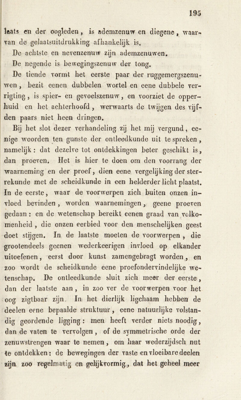 laats eti der oogleden, is ademzenuw en diegene, ’syaar- Tan de gelaatsuitdrukking afhankelijk is. De achtste en nevenzenuw zijn ademzenuwen. De negende is bewegingszenuw der tong. De tiende Tormt het eerste paar der ruggemergszenu- wen , bezit eeneii dubbelen wortel en eene dubbele ver- rigting, is spier- en gevoelszenuw, en vóórziet de opper- huid en het achterhoofd , werwaarts de twijgen des vijf- den paars niet heen dringen. Bij het slot dezer verhandeling zij het mij vergund t ee- nige woorden ten gunste der ontleedkunde uit te spreken, namelijk : dat dezelve tot ontdekkingen beter geschikt is, dan proeven. Het is hier te doen om den voorrang der waarneming en der proef ^ dien eene vergelijking der ster- rekunde met de scheidkunde in een helderder licht plaatst. In de eerste, waar de voorwerpen zich buiten onzen in- vloed bevinden , worden waarnemingen, geene proeven gedaan: en de w^etenschap bereikt eenen graad van volko- menheid , die onzen eerbied voor den menschelijken geest doet stijgen. In de laatste moeten de voorwierpen , die grootendeels geenen wederkeerigen invloed op elkander uitoefenen, eerst door kunst zamengebragt wmrden, en zoo wordt de scheidkunde eene proefondervindelijke we- tenschap. De ontleedkunde sluit zich meer der eerste, dan der laatste aan , in zoo ver de voorwerpen voor het oog ziglbaar zijn In het dierlijk ligchaam hebben de deelen eene bepaalde struktuur, eene natuurlijke volstan- dig geordende ligging: men heeft verder niets noodig, dan de vaten te vervolgen, of de symmetrische orde der zenuwstrengen w^aar te nemen, om haar wederzijdsch nut te ontdekken: de bewegingen der vaste en vloeibare deelen zijn zoo regelmatig en gelijfcvormig, dat het geheel meer