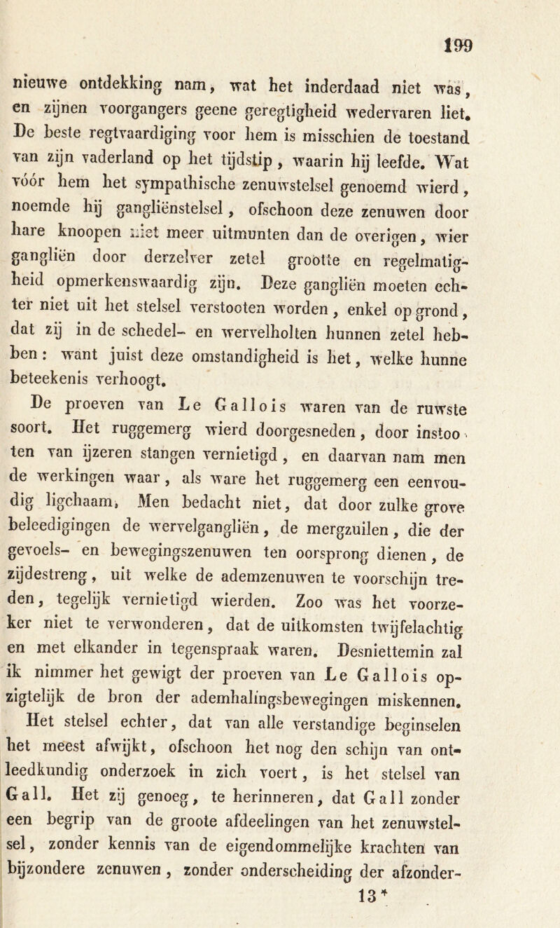 nieuwe ontdekking nam, wat het inderdaad niet was, en zijnen voorgangers geene geregligheid wedervaren liet. De beste regtvaardiging voor hem is misschien de toestand van zijn vaderland op het tijdstip, waarin hij leefde. Wat vóór hem het sympathische zenuwstelsel genoemd wierd, noemde hij gangliënstelsel, ofschoon deze zenuw'en door hare knoopen met meer uitmunten dan de overigen, wier gangliën door derzelver zetel grootte en regelmatig- heid opmerkenswaardig zijn. Deze gangliën moeten ech- ter niet uit het stelsel verstoeten worden, enkel op grond, dat zij in de schedel- en wervelholten hunnen zetel heb- ben : want juist deze omstandigheid is het, welke hunne beteekenis verhoogt, De proeven van Le Gallois waren van de ruwste soort. Het ruggemerg wierd doorgesneden, door instoo ■ ten van ijzeren stangen vernietigd , en daarvan nam men de werkingen waar, als ware het ruggemerg een eenvou- dig ligchaamj Men bedacht niet, dat door zulke grove beleedigingen de wervelgangliën, de mergzuilen, die der gevoels- en bewTgingszenuwen ten oorsprong dienen, de zijdestreng, uit w^elke de ademzenuwen te voorschijn tre- den, tegelijk vernietigd wierden. Zoo was het voorze- ker niet te verwonderen, dat de uitkomsten tw ijfelachtig en met elkander in tegenspraak waren. Desniettemin zal ik nimmer het gewigt der proeven van Le Gallois op- zigtelijk de bron der ademhalingsbew'egingen miskennen. Het stelsel echter, dat van alle verstandige beginselen het meest afwijkt, ofschoon het nog den schijn van ont- leedkundig onderzoek in zich voert, is het stelsel van Gall, Het z‘j genoeg, te herinneren, dat Gall zonder een begrip van de groote afdeelingen van het zenuw'stel- sel, zonder kennis van de eigendommelijke krachten van bijzondere zenuwen , zonder onderscheiding der afzohder-